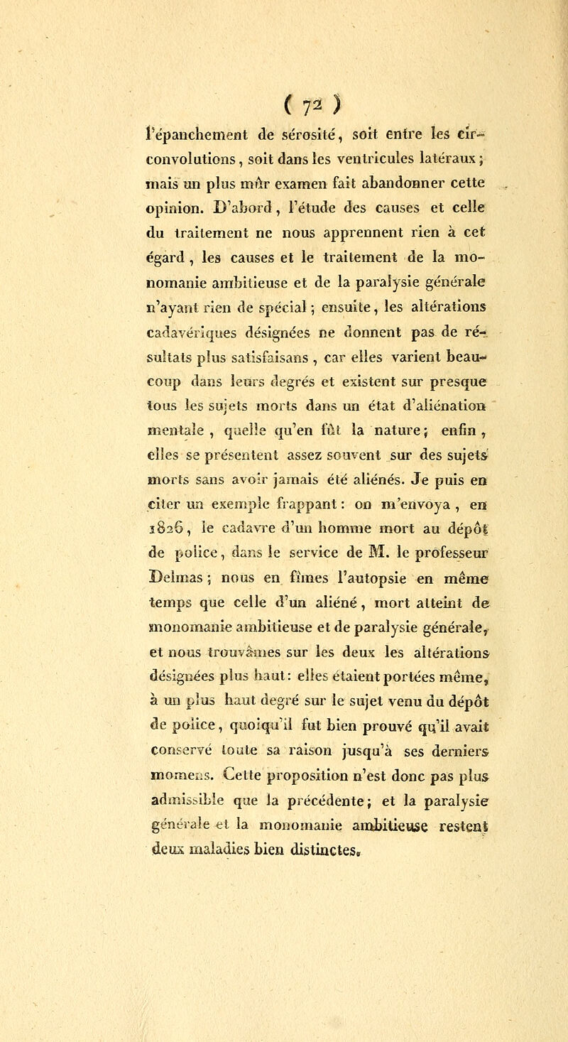 ( 7^ ) l'épanchement de sérosité, soit entre les Cir- convolutions , soit dans les ventricules latéraux ; mais un plus mùr examen fait abandonner cette opinion. D'abord, l'étude des causes et celle du traitement ne nous apprennent rien à cet égard, les causes et le traitement de la mo- nomanie ambitieuse et de la paralysie générale n'ayant rien de spécial ; ensuite, les altérations cadavériques désignées ne donnent pas de ré-, sultats plus satisfaisans , car elles varient beau- coup dans leurs degrés et existent sur presque tous les sujets morts dans un état d'aliénation mentale, quelle qu'en fût la natui'e; enfin, elles se présentent assez souvent sur des sujets' morts sans avoir jamais été aliénés. Je puis en citer un exemple frappant : on m'envoya , en 1826, le cadavre d'un homme mort au dépôt de police, dans le service de M. le professeur Delmas ; nous en fîmes l'autopsie en même temps que celle d'un aliéné, mort atteint de monomanie ambitieuse et de paralysie générale,- et no«s trouvailles sur les deux les altération» désignées plus haut: elles étaient portées même, à un plus haut degré sur le sujet venu du dépôt de police, quoiqu'il fut bien prouvé qu'il avait conservé toute sa raison jusqu'à ses derniers momens. Cette proposition n'est donc pas plus^ admissible que la précédente; et la paralysie générale tt la monomanie aiiibitieuse restenS deux maladies bien distinGteSg