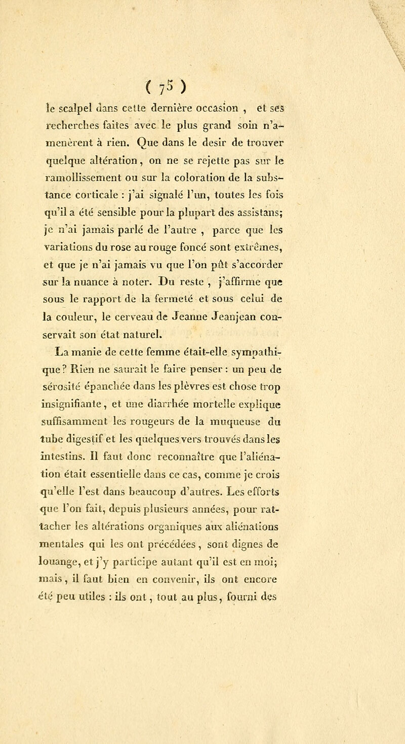 le scalpel dans cette dernière occasion , et ses recherches faites avec le plus grand soin n'a-^ menèrent à rien. Que dans le désir de trouver quelque altération, on ne se rejette pas sur le ramollissement ou sur la coloration de la subs-- tance corticale : j'ai signalé l'un, toutes les fois qu'il a été sensible pour la plupart des assistans; je n'ai jamais parlé de l'autre , parce que les variations du rose au rouge foncé sont extrêmes, et que je n'ai jamais vu que l'on pût s'accorder sur la nuance à noter. Du reste , j'affirme que sous le rapport de la fermeté et sous celui de la couleur, le cerveau de Jeanne Jeanjean con- servait son état naturel. La manie de cette femme était-elle sympathi- que ? Rien ne saurait le faire penser : un peu de sérosité épanchée dans les plèvres est chose trop insignifiante, et une diarrhée mortelle explique suffisamment les rougeurs de la muqueuse du tube digestif et les quelques vers trouvés dans les intestins. Il faut donc reconnaître que l'aliéna- tion était essentielle dans ce cas, comme je crois qu'elle l'est dans beaucoup d'autres. Les efforts que l'on fait, depuis plusieurs années, pour rat- tacher les altérations organiques aux aliénations mentales qui les ont précédées , sont dignes de louange, et j'y participe autant qu'il est en moi; mais, il faut bien en convenir, ils ont encore été peu utiles : ils ont, tout au plus, fourni des