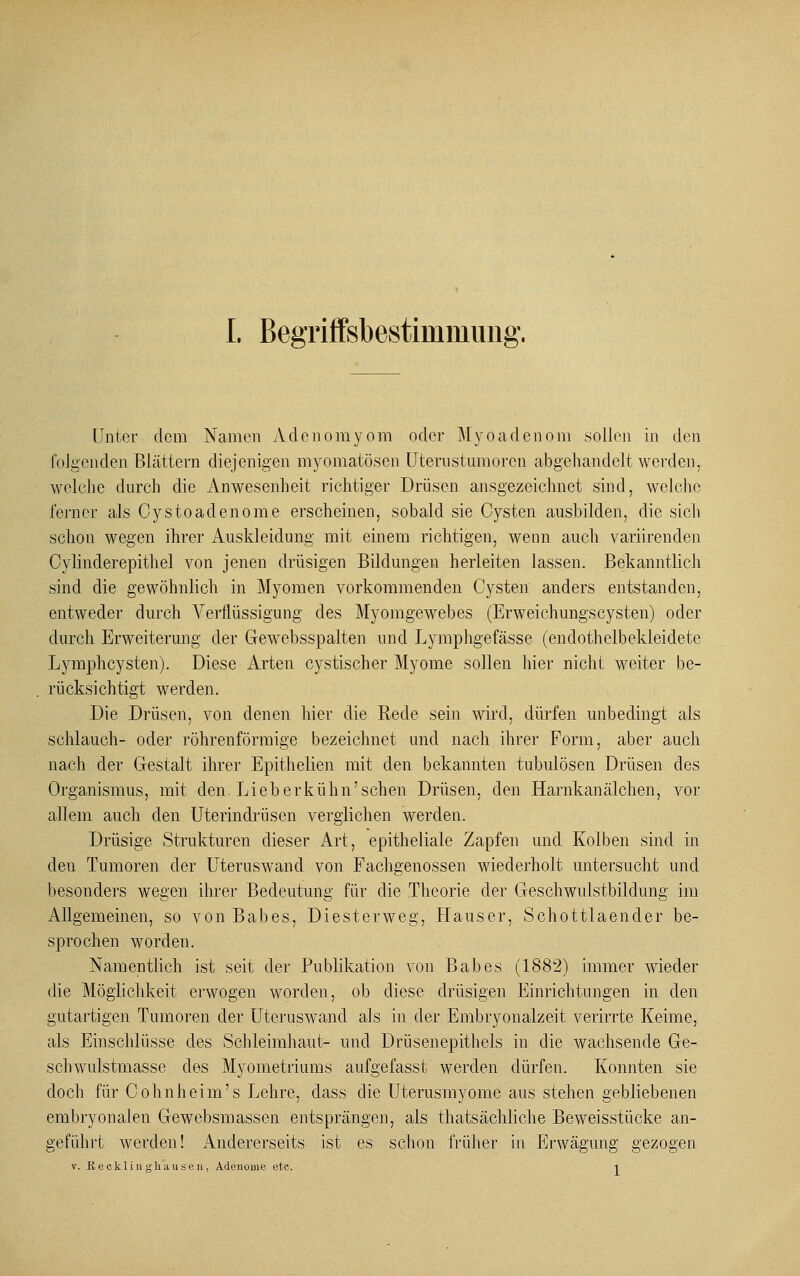 Unter dem Namen Adcnomyom oder Myoadenom sollen in den folgenden Blättern diejenigen myomatösen Uternstumorcn abgehandelt werden, welche durch die Anwesenheit richtiger Drüsen ausgezeichnet sind, welche ferner als Cystoadenome erscheinen, sobald sie Cysten ausbilden, die sich schon wegen ihrer Auskleidung mit einem richtigen, wenn auch variirenden Cylinderepithel von jenen drüsigen Bildungen herleiten lassen. Bekanntlich sind die gewöhnlich in Myomen vorkommenden Cysten anders entstanden, entweder durch Verflüssigung des Myomgewebes (Erweichungscysten) oder durch Erweiterung der Gewebsspalten und Lymphgefässe (endothelbekleidete Lymphcysten). Diese Arten cystischer Myome sollen hier nicht weiter be- rücksichtigt werden. Die Drüsen, von denen hier die Rede sein wird, dürfen unbedingt als schlauch- oder röhrenförmige bezeichnet und nach ihrer Form, aber auch nach der Gestalt ihrer Epithelien mit den bekannten tubulösen Drüsen des Organismus, mit den. Lieb erkühn'sehen Drüsen, den Harnkanälchen, vor allem auch den Uterindrüsen verglichen werden. Drüsige Strukturen dieser Art, epitheliale Zapfen und Kolben sind in den Tumoren der Uteruswand von Fachgenossen wiederholt untersucht und besonders wegen ihrer Bedeutung für die Theorie der Geschwulstbildung im Allgemeinen, so vonBabes, Diesterweg, Hauser, Schottlaender be- sprochen worden. Namentlich ist seit der Publikation von Babes (1882) immer wieder die Möglichkeit erwogen worden, ob diese drüsigen Einrichtungen in den gutartigen Tumoren der Uteruswand als in der Embryonalzeit verirrte Keime, als Einschlüsse des Schleimhaut- und Drüsenepithels in die wachsende Ge- schwulstmasse des Myometriums aufgefasst werden dürfen. Konnten sie doch für Cohnheim's Lehre, dass die Uterusmyome aus stehen gebliebenen embryonalen Gewebsmassen entsprängen, als thatsächliche Beweisstücke an- geführt werden! Andererseits ist es schon früher in Erwägung gezogen v. Re cklin gliausen, Adenome etc. i