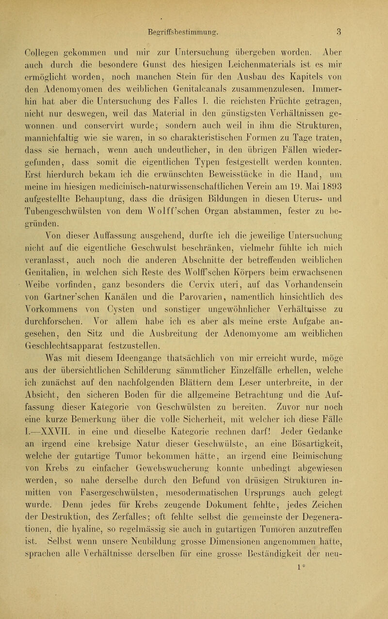 Collegen gekommen und mir zur Untersuchung übergeben worden. Aber auch durch die besondere Gunst des hiesigen Leichenmaterials ist es mir ermöglicht worden, noch manchen Stein für den Ausbau des Kapitels von den Adenomyomen des weiblichen Genitalcanals zusammenzulesen. Immer- hin hat aber die Untersuchung des Falles I. die reichsten Früchte getragen, nicht nur deswegen, weil das Material in den günstigsten Verhältnissen ge- wonnen und conservirt wurde, sondern auch weil in ihm die Strukturen, mannichfaltig wie sie waren, in so charakteristischen Formen zu Tage traten, dass sie hernach, wenn auch undeutlicher, in den übrigen Fällen wieder- gefunden, dass somit die eigentlichen Typen festgestellt werden konnten. Erst hierdurch bekam ich die erwünschten Beweisstücke in die Hand, um meine im hiesigen medicinisch-naturwissenschaftlichen Verein am 19. Mai 1893 aufgestellte Behauptung, dass die drüsigen Bildungen in diesen Uterus- und Tubengeschwülsten von dem Wolff'sehen Organ abstammen, fester zu be- gründen. Von dieser Auffassung ausgehend, durfte ich die jeweilige Untersuchung nicht auf die eigentliche Geschwulst beschränken, vielmehr fühlte ich mich veranlasst, auch noch die anderen Abschnitte der betreffenden weiblichen Genitalien, in welchen sich Reste des Wolff'schen Körpers beim erwachsenen Weibe vorfinden, ganz besonders die Cervix uteri, auf das Vorhandensein von Gartner'schen Kanälen und die Parovarien, namentlich hinsichtlich des Vorkommens von Cysten und sonstiger ungewöhnlicher Verhältnisse zu durchforschen. Vor allem habe ich es aber als meine erste Aufgabe an- gesehen, den Sitz und die Ausbreitung der Adenomyome am weiblichen Geschlechtsapparat festzustellen. Was mit diesem Ideengange thatsächlich von mir erreicht wurde, möge aus der übersichtlichen Schilderung sämmtlicher Einzelfälle erhellen, welche ich zunächst auf den nachfolgenden Blättern dem Leser unterbreite, in der Absicht, den sicheren Boden für die allgemeine Betrachtung und die Auf- fassung dieser Kategorie von Geschwülsten zu bereiten. Zuvor nur noch eine kurze Bemerkung über die volle Sicherheit, mit welcher ich diese Fälle I.—XXVII. in eine und dieselbe Kategorie rechnen darf! Jeder Gedanke an irgend eine krebsige Natur dieser Geschwülste, an eine Bösartigkeit, welche der gutartige Tumor bekommen hätte, an irgend eine Beimischung von Krebs zu einfacher Gewebswucherung konnte unbedingt abgewiesen werden, so nahe derselbe durch den Befund von drüsigen Strukturen in- mitten von Fasergeschwülsten, mesodermatischen Ursprungs auch gelegt wrurde. Denn jedes für Krebs zeugende Dokument fehlte, jedes Zeichen der Destruktion, des Zerfalles; oft fehlte selbst die gemeinste der Degenera- tionen, die hyaline, so regelmässig sie auch in gutartigen Tumoren anzutreffen ist. Selbst wenn unsere Neubildung grosse Dimensionen angenommen hatte, sprachen alle Verhältnisse derselben für eine grosse Beständigkeit der neu-