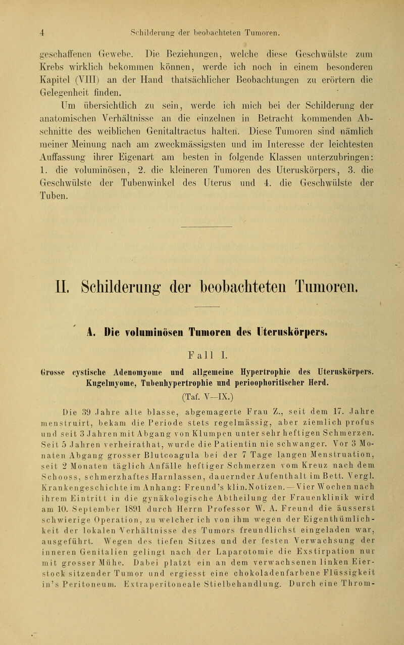 geschaffenen Gewebe. Die Beziehungen, welche diese Geschwülste zum Krebs wirklich bekommen können, werde ich noch in einem besonderen Kapitel (VIII) an der Hand thatsächlicher Beobachtungen zu erörtern die Gelegenheit finden. Um übersichtlich zu sein, werde ich mich bei der Schilderung der anatomischen Verhältnisse an die einzelnen in Betracht kommenden Ab- schnitte des weiblichen Genitaltractus halten. Diese Tumoren sind nämlich meiner Meinung nach am zweckmässigsten und im Interesse der leichtesten Auffassung ihrer Eigenart am besten in folgende Klassen unterzubringen: 1. die voluminösen, 2. die kleineren Tumoren des Uteruskörpers, 3. die Geschwülste der Tubenwinkel des Uterus und 4. die Geschwülste der Tuben. IL Schilderung der beobachteten Tumoren. A. Die voluminösen Tumoren des Uteruskörpers. Fall I. Grösse cystisclie Adenomyome nnd allgemeine Hypertrophie des Uteruskörpers. Kugelmyome, Tubenhypertrophie und perioophoritischer Herd. (Taf. V—IX.) Die 39 Jahre alte blasse, abgemagerte Frau Z., seit dem 17. Jahre nienstruirt, bekam die Periode stets regelmässig, aber ziemlich profus and seit 3 Jahren mit Abgang von Klumpen unter sehr heftigen Schmerzen. Seit 5 Jahren verheirathat, wurde die Patientin nie schwanger. Vor 3 Mo- naten Abgang grosser Blutcoagula bei der 7 Tage langen Menstruation, seit 2 Monaten täglich Anfälle heftiger Schmerzen vom Kreuz nachdem Schooss, schmerzhaftes Harnlassen, dauernder Aufenthalt im Bett. Vergl. Krankengeschichte im Anhang: Freund's klin.Notizen.— Vier Wochen nach ihrem Eintritt in die gynäkologische Abtheilung der Frauenklinik wird am 10. September 1891 durch Herrn Professor W. A. Freund die äusserst schwierige Operation, zu welcher ich von ihm wegen der Eigenthümlich- keit der lokalen Verhältnisse des Tumors freundlichst eingeladen war, ausgeführt. Wegen des tiefen Sitzes und der festen Verwachsung der inneren Genitalien gelingt nach der Laparotomie die Exstirpation nur mit grosser Mühe. Dabei platzt ein an dem verwachsenen linken Eier- st ook sitzender Tumor und ergiesst eine chokoladenfarbene Flüssigkeit in's Peritoneum. Extraperitoneale Stielbehandlung. Durch eine Throm-