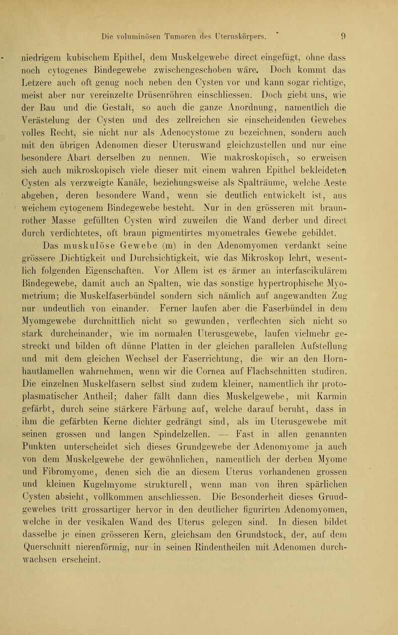 niedrigem kubischem Epithel, dem Muskelgewebe direct eingefügt, ohne dass noch cytogenes Bindegewebe zwischengeschoben wäre. Doch kommt das Letzere auch oft genug noch neben den Cysten vor und kann sogar richtige, meist aber nur vereinzelte Drüsenröhren einschliessen. Doch giebt uns, wie der Bau und die Gestalt, so auch die ganze Anordnung, namentlich die Verästelung der Cysten und des zellreichen sie einscheidenden Gewebes volles Recht, sie nicht nur als Adenocystome zu bezeichnen, sondern auch mit den übrigen Adenomen dieser Uteruswand gleichzustellen und nur eine besondere Abart derselben zu nennen. Wie makroskopisch, so erweisen sich auch mikroskopisch viele dieser mit einem wahren Epithel bekleideten Cysten als verzweigte Kanäle, beziehungsweise als Spalträume, welche Aeste abgeben, deren besondere Wand, wenn sie deutlich entwickelt ist, aus weichem cytogenem Bindegewebe besteht. Nur in den grösseren mit braun- rother Masse gefüllten Cysten wird zuweilen die Wand derber und direct durch verdichtetes, oft braun pigmentirtes myometrales Gewebe gebildet. Das muskulöse Gewebe (m) in den Adenomyomen verdankt seine grössere .Dichtigkeit und Durchsichtigkeit, wie das Mikroskop lehrt, wesent- lich folgenden Eigenschaften. Vor Allem ist es ärmer an interfascikulärem Bindegewebe, damit auch an Spalten, wie das sonstige hypertrophische Myo- metrium; die Muskelfaserbündei sondern sich nämlich auf angewandten Zug nur undeutlich von einander. Ferner laufen aber die Faserbündel in dem Myomgewebe durchnittlich nicht so gewunden, verflechten sich nicht so stark durcheinander, wie im normalen Uterusgewebe, laufen vielmehr ge- streckt und bilden oft dünne Platten in der gleichen parallelen Aufstellung und mit dem gleichen Wechsel der Faserrichtung, die wir an den Horn- hautlamellen wahrnehmen, wenn wir die Cornea auf Flachschnitten studiren. Die einzelnen Muskelfasern selbst sind zudem kleiner, namentlich ihr proto- plasmatischer Antheil; daher fällt dann dies Muskelgewebe, mit Karmin gefärbt, durch seine stärkere Färbung auf, welche darauf beruht, dass in ihm die gefärbten Kerne dichter gedrängt sind, als im Uterusgewebe mit seinen grossen und langen Spindelzellen. — Fast in allen genannten Punkten unterscheidet sich dieses Grundgewebe der Adenomyome ja auch von dem Muskelgewebe der gewöhnlichen, namentlich der derben Myome und Fibromyome, denen sich die an diesem Uterus vorhandenen grossen und kleinen Kugelmyome strukturell, wenn man von ihren spärlichen Cysten absieht, vollkommen anschliessen. Die Besonderheit dieses Gruud- gewebes tritt grossartiger hervor in den deutlicher figurirten Adenomyomen, welche in der vesikalen Wand des Uterus gelegen sind. In diesen bildet dasselbe je einen grösseren Kern, gleichsam den Grundstock, der, auf dem Querschnitt nierenförmig, nur in seinen Rindentheilen mit Adenomen durch- wachsen erscheint.