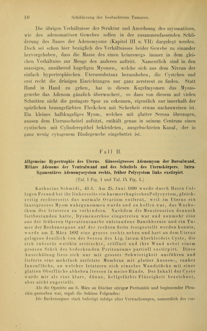 Die übrigen Verhältnisse der Struktur und Anordnung des myomatösen, wie des adenomatösen Gewebes sollen in der zusammenfassenden Schil- derung des Baues der Adenomyome (Kapitel III u. VII) dargelegt werden. Doch sei schon liier bezüglich des Verhältnisses beider Gewebe zu einander hervorgehoben, dass die Masse des einen keineswegs immer in dem glei- chen Yerhältniss zur Menge des anderen auftritt. Namentlich sind in den massigen, annähernd kugeligen Myomen, welche sich aus dem Niveau der einfach hypertrophischen Uterussubstanz herausheben, die Cystchen und erst recht die drüsigen Einrichtungen nur ganz zerstreut zu finden. Statt Hand in Hand zu gehen, hat in diesen Kugelmyomen das Myom- gewebe das Adenom gänzlich überwuchert, so dass von diesem auf vielen Schnitten nicht die geringste Spur zu erkennen, eigentlich nur innerhalb der spärlichen braungefärbten Fleckchen mit Sicherheit etwas nachzuweisen ist, Ein kleines halbkugeliges Myom, welches mit glatter Serosa überzogen, aussen dem Uterusscheitel aufsitzt, enthält genau in seinem Centrum einen cystischen mit Cylinderepithel bekleideten, ausgebuchteten Kanal, der in ganz wenig eytogenem Bindegewebe eingebettet ist. Fall IL Allgemeine Hypertrophie des Uterus. Gänseeigrosses Adenomyom der Dorsalwand, Miliare Adenome der Ventralwand und des Scheitels des Uteruskörpers. Intra- ligamentäres Adenomyocystom rechts, früher Polycystom links exstirpirt. (Taf. I Fig. 1 und Taf. IX Fig. 1.) Katharine Schmidt, 43 J. Am 25. Juni 1890 wurde durch Herrn Col- legen Freund bei ihr linkerseits ein haemorrhagischesPolycystom, gleich - zeitig rechterseits das normale Ovarium entfernt, weil im Uterus ein faustgrosses Myom wahrgenommen wurde und zu hoffen war, das Wachs- thum des letzteren zu verhindern. Nachdem die Menstruation dennoch fortbestanden hatte, Dysmenorrhoe eingetreten war und nunmehr eine ans der früheren Operationsnarbe entstandene Bauchhernie und ein Tu- mor der Beckenorgane auf der rechten Seite festgestellt werden konnte, wurde am 2. März 1892 eine grosse rechts neben und hart an dem Uterus gelegene deutlich von der Serosa des Lig. latum überkleidete Cyste, die sich subserös weithin erstreckte, eröffnet und ihre Wand nebst einem grossen Stück des bedeckenden Peritoneums partiell exstirpirt. Diese Ausschälung liess sich nur mit grosser Schwierigkeit ausführen und lieferte eine mehrfach zerfetzte Membran mit glatter Aussen-, rauher Innenfläche, an welcher letzteren sich einzelne Wandstücke mit einer glatten Oberfläche abheben Hessen in meine Hände. Der Inhalt der Cyste wurde mir als eine klare, dünne, hellgefärbte Flüssigkeit bezeichnet, ab er n ich t zugeste 111. Als die Operirte am (i. März an frischer eitrige? Peritonitis und beginnender Pleu- ritis gestorben war, ergab die Sektion Folgendes: Die Beckenorgane stark befestigt infolge alter Verwachsungen, namentlich des vor-