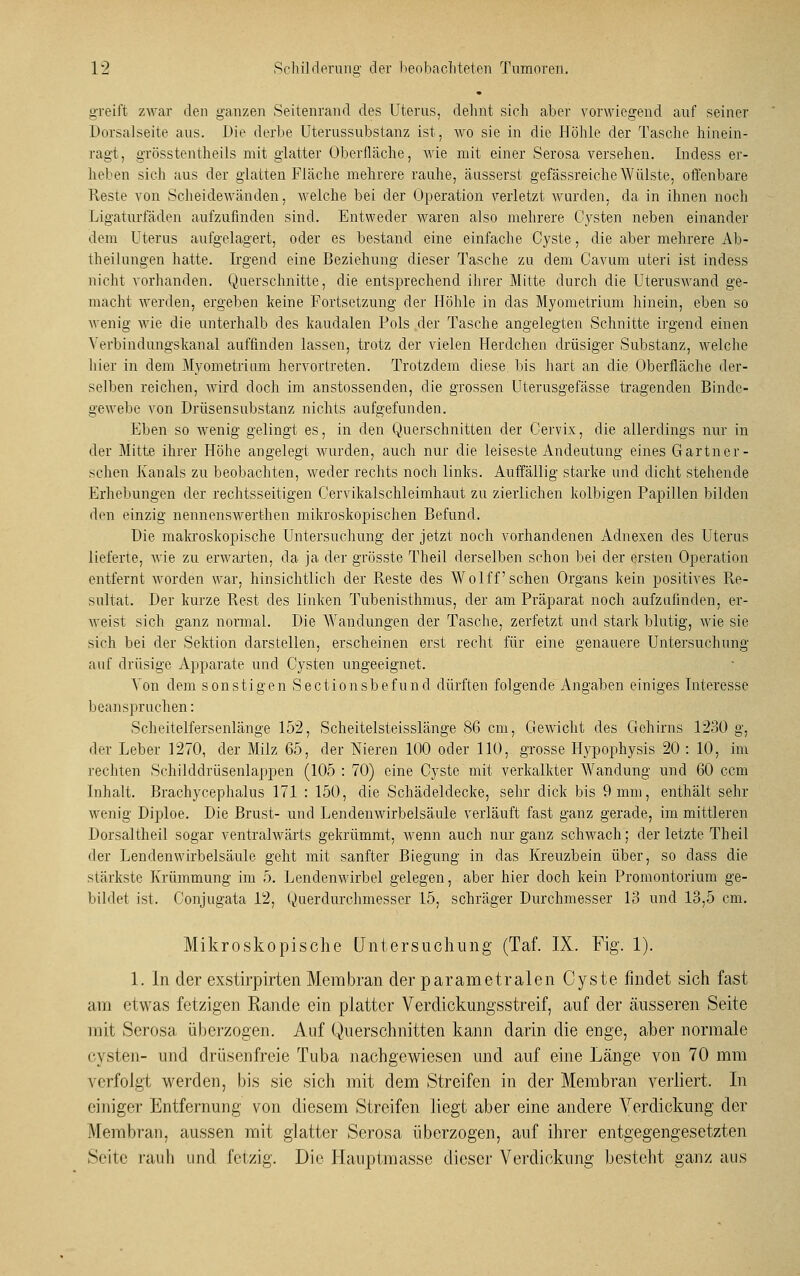 greift zwar den ganzen Seitenrand des Uterus, dehnt sieh aber vorwiegend auf seiner Dorsalseite aus. Die derbe Uterussubstanz ist, wo sie in die Höhle der Tasche hinein- ragt, grösstentheils mit glatter Oberfläche, wie mit einer Serosa versehen. Indess er- heben sich aus der glatten Fläche mehrere rauhe, äusserst gefässreiche Wülste, offenbare Reste von Scheidewänden, welche bei der Operation verletzt wurden, da in ihnen noch Ligaturfäden aufzufinden sind. Entweder waren also mehrere Cysten neben einander dem Uterus aufgelagert, oder es bestand eine einfache Cyste, die aber mehrere Ab- theilungen hatte. Irgend eine Beziehung dieser Tasche zu dem Cavum uteri ist indess nicht vorhanden. Querschnitte, die entsprechend ihrer Mitte durch die Uteruswand ge- macht werden, ergeben keine Fortsetzung der Höhle in das Myometrium hinein, eben so wenig wie die unterhalb des kaudalen Pols der Tasche angelegten Schnitte irgend einen Verbindungskanal auffinden lassen, trotz der vielen Herdchen drüsiger Substanz, welche hier in dem Myometrium hervortreten. Trotzdem diese, bis hart an die Oberfläche der- selben reichen, wird doch im anstossenden, die grossen Uterusgefässe tragenden Binde- gewebe von Drüsensubstanz nichts aufgefunden. Eben so wenig gelingt es, in den Querschnitten der Cervix, die allerdings nur in der Mitte ihrer Höhe angelegt wurden, auch nur die leiseste Andeutung eines Gartner- sehen Kanals zu beobachten, weder rechts noch links. Auffällig starke und dicht stehende Erhebungen der rechtsseitigen Cervikalschleimhaut zu zierlichen kolbigen Papillen bilden den einzig nennenswerthen mikroskopischen Befund. Die makroskopische Untersuchung der jetzt noch vorhandenen Adnexen des Uterus lieferte, wie zu erwarten, da ja der grösste Theil derselben schon bei der ersten Operation entfernt worden war, hinsichtlich der Reste des Wolff sehen Organs kein positives Re- sultat. Der kurze Rest des linken Tubenisthmus, der am Präparat noch aufzufinden, er- weist sich ganz normal. Die Wandungen der Tasche, zerfetzt und stark blutig, wie sie sich bei der Sektion darstellen, erscheinen erst recht für eine genauere Untersuchung auf drüsige Apparate und Cysten ungeeignet. Von dem sonstigen Sectionsbefund dürften folgende Angaben einiges Interesse beanspruchen: Scheitelfersenlänge 152, Scheitelsteisslänge 86 cm, Gewicht des Gehirns 1230 g, der Leber 1270, der Milz 65, der Nieren 100 oder 110, grosse Hypophysis 20 : 10, im rechten Schilddrüsenlappen (105 : 70) eine Cyste mit verkalkter Wandung und 60 cem Inhalt. Brachycephalus 171 : 150, die Schädeldecke, sehr dick bis 9 mm, enthält sehr wenig Diploe. Die Brust- und Lendenwirbelsäule verläuft fast ganz gerade, im mittleren Dorsal theil sogar ventralwärts gekrümmt, Avenn auch nur ganz schwach; der letzte Theil der Lendenwirbelsäule geht mit sanfter Biegung in das Kreuzbein über, so dass die stärkste Krümmung im 5. Lendenwirbel gelegen, aber hier doch kein Promontorium ge- bildet ist. Conjugata 12, Querdurchmesser 15, schräger Durchmesser 13 und 13,5 cm. Mikroskopische Untersuchung (Taf. IX. Fig. 1). 1. In der exstirpirten Membran der parametralen Cyste findet sich fast am etwas fetzigen Rande ein platter Verdickungsstreif, auf der äusseren Seite mit Serosa überzogen. Auf Querschnitten kann darin die enge, aber normale Cysten- und drüsenfreie Tuba nachgewiesen und auf eine Länge von 70 mm verfolgt werden, bis sie sich mit dem Streifen in der Membran verliert. In einiger Entfernung von diesem Streifen liegt aber eine andere Arerdickung der Membran, aussen mit glatter Serosa überzogen, auf ihrer entgegengesetzten Seite rauh und fetzig. Die Hauptmasse dieser Verdickung besteht ganz aus