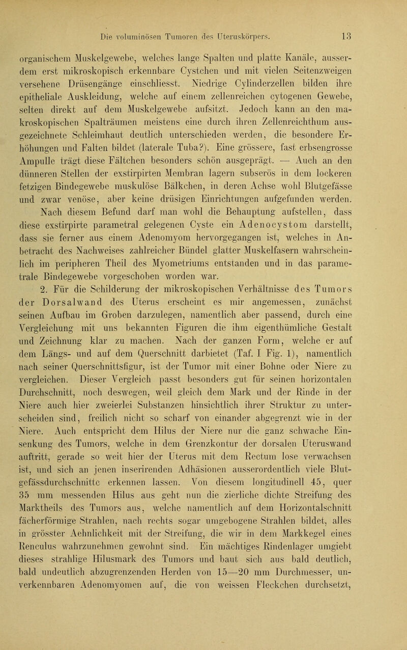 organischem Muskelgewebe, welches lange Spalten und platte Kanäle, ausser- dem erst mikroskopisch erkennbare Cystchen und mit vielen Seitenzweigen versehene Drüsengänge einschliesst. Niedrige Cylinderzellen bilden ihre epitheliale Auskleidung, welche auf einem zellenreichen cytogenen Gewebe, selten direkt auf dem Muskelgewebe aufsitzt. Jedoch kann an den ma- kroskopischen Spalträumen meistens eine durch ihren Zellenreichthum aus- gezeichnete Schleimhaut deutlich unterschieden werden, die besondere Er- höhungen und Falten bildet (laterale Tuba?). Eine grössere, fast erbsengrosse Ampulle trägt diese Fältchen besonders schön ausgeprägt. — Auch an den dünneren Stellen der exstirpirten Membran lagern subserös in dem lockeren fetzigen Bindegewebe muskulöse Bälkchen, in deren Achse wohl Blutgefässe und zwar venöse, aber keine drüsigen Einrichtungen aufgefunden werden. Nach diesem Befund darf man wohl die Behauptung aufstellen, dass diese exstirpirte parametral gelegenen Cyste ein Adenocystom darstellt, dass sie ferner aus einem Adenomyom hervorgegangen ist, welches in An- betracht des Nachweises zahlreicher Bündel glatter Muskelfasern wahrschein- lich im peripheren Theil des Myometriums entstanden und in das paramc- trale Bindegewebe vorgeschoben worden war. 2. Für die Schilderung der mikroskopischen Verhältnisse des Tumors der Dorsalwand des Uterus erscheint es mir angemessen, zunächst seinen Aufbau im Groben darzulegen, namentlich aber passend, durch eine Vergleichung mit uns bekannten Figuren die ihm eigenthümliche Gestalt und Zeichnung klar zu machen. Nach der ganzen Form, welche er auf dem Längs- und auf dem Querschnitt darbietet (Taf. I Fig. 1), namentlich nach seiner Querschnittsfigur, ist der Tumor mit einer Bohne oder Niere zu vergleichen. Dieser Vergleich passt besonders gut für seinen horizontalen Durchschnitt, noch deswegen, weil gleich dem Mark und der Rinde in der Niere auch hier zweierlei Substanzen hinsichtlich ihrer Struktur zu unter- scheiden sind, freilich nicht so scharf von einander abgegrenzt wie in der Niere. Auch entspricht dem Hilus der Niere nur die ganz schwache Ein- senkung des Tumors, welche in dem Grenzkontur der dorsalen Uteruswand auftritt, gerade so weit hier der Uterus mit dem Rectum lose verwachsen ist, und sich an jenen inserirenden Adhäsionen ausserordentlich viele Blut- gefässdurchschnittc erkennen lassen. Von diesem longitudinell 45, quer 35 mm messenden Hilus aus geht nun die zierliche dichte Streifung des Marktheils des Tumors aus, welche namentlich auf dem Horizontalschnitt fächerförmige Strahlen, nach rechts sogar umgebogene Strahlen bildet, alles in grösster Aehnlichkeit mit der Streifung, die wir in dem Markkegel eines Renculus wahrzunehmen gewohnt sind. Ein mächtiges Rindenlager umgiebt dieses strahlige Hilusmark des Tumors und baut sich aus bald deutlich, bald undeutlich abzugrenzenden Herden von 15—20 mm Durchmesser, un- verkennbaren Adenomyomen auf, die von weissen Fleckchen durchsetzt,