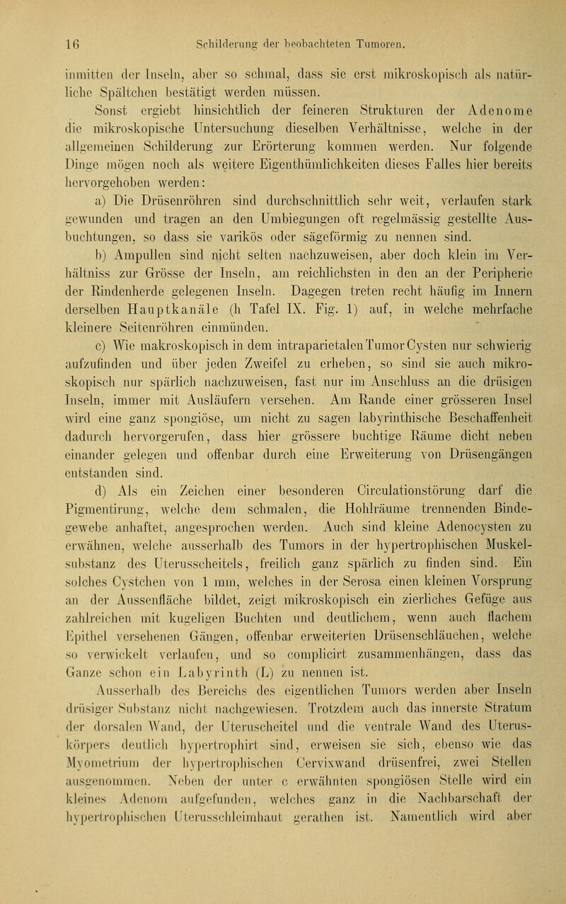 inmitten der Inseln, aber so schmal, dass sie erst mikroskopisch als natür- liche Spältchen bestätigt werden müssen. Sonst ergiebt hinsichtlich der feineren Strukturen der Adenome die mikroskopische Untersuchimg dieselben Verhältnisse, welche in der allgemeinen Schilderung zur Erörterung kommen werden. Nur folgende Dinge mögen noch als weitere Eigentümlichkeiten dieses Falles hier bereits hervorgehoben werden: a) Die Drüsenröhren sind durchschnittlich sehr weit, verlaufen stark gewunden und tragen an den Umbiegungen oft regelmässig gestellte Aus- buchtungen, so dass sie varikös oder sägeförmig zu nennen sind. b) Ampullen sind nicht selten nachzuweisen, aber doch klein im Ver- hältniss zur Grösse der Inseln, am reichlichsten in den an der Peripherie der Rindenhercle gelegenen Inseln. Dagegen treten recht häufig im Innern derselben Hauptkanäle (h Tafel IX. Fig. 1) auf, in welche mehrfache kleinere Seitenröhren einmünden. c) Wie makroskopisch in dem intraparietalen Tumor Cysten nur schwierig aufzufinden und über jeden Zweifel zu erheben, so sind sie auch mikro- skopisch nur spärlich nachzuweisen, fast nur im Anschluss an die drüsigen Inseln, immer mit Ausläufern versehen. Am Rande einer grösseren Insel wird eine ganz spongiöse, um nicht zu sagen labyrinthische Beschaffenheit dadurch hervorgerufen, dass hier grössere buchtige Räume dicht neben einander gelegen und offenbar durch eine Erweiterung von Drüsengängen entstanden sind. d) Als ein Zeichen einer besonderen Oirculationstörung darf die Pigmentirung, welche dem schmalen, die Hohlräume trennenden Binde- gewebe anhaftet, angesprochen werden. Auch sind kleine Adenocysten zu erwähnen, welche ausserhalb des Tumors in der hypertrophischen Muskel- substanz des Uterusscheitels, freilich ganz spärlich zu finden sind. Ein solches Cystchen von 1 mm, welches in der Serosa einen kleinen Vorsprung an der Aussenfläche bildet, zeigt mikroskopisch ein zierliches Gefüge aus zahlreichen mit kugeligen Buchten und deutlichem, wenn auch flachem Epithel versehenen Gängen, offenbar erweiterten Drüsenschläuchen, welche so verwickelt verlaufen, und so complicirt zusammenhängen, dass das Ganze schon ein Labyrinth (L) zu nennen ist. Ausserhalb des Bereichs des eigentlichen Tumors werden aber Inseln drüsiger Substanz nicht nachgewiesen. Trotzdem auch das innerste Stratum der dorsalen Wand, der Uteruscheitel und die ventrale Wand des Uterus- körpers deutlich hypertrophirt sind, erweisen sie sich, ebenso wie das Myometrium der hypertrophischen Cervixwand drüsenfrei, zwei Stellen ausgenommen. Neben der unter c erwähnten spongiösen Stelle wird ein kleines Adenom aufgefunden, welches ganz in die Nachbarschaft der hypertrophischen Uterusschleimhaut gerathen ist. Namentlich wird aber