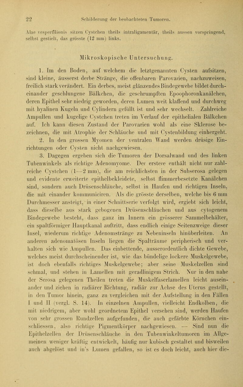 \l;ie vespertllionis sitzen Cystchen theils intraligamentär, theils aussen vorspringend, selbst gestielt, das grösste (12 mm) links. Mikroskopische Untersuchung. 1. Im den Boden, auf welchem die letztgenannten Cysten aufsitzen, sind ldeine, äusserst derbe Stränge, die offenbaren Parovarien, nachzuweisen, freilich stark verändert. Ein derbes, meist glänzendes Bindegewebe bildet durch- einander geschlungene Bälkchen, die geschrumpften Epoophoronkanälchen, deren Epithel sehr niedrig geworden, deren Lumen weit klaffend und durchweg mit hyalinen Kugeln und Cylindern gefüllt ist und sehr wechselt. Zahlreiche Ampullen und kugelige Cystchen treten im Verlauf der epithelialen Bälkchen auf. Ich kann diesen Zustand der Parovarien wohl als eine Sklerose be- zeichnen, die mit Atrophie der Schläuche und mit Cystenbildung einhergeht. 2. In den grossen Myomen der ventralen Wand werden drüsige Ein- richtungen oder Cysten nicht nachgewiesen. 3. Dagegen ergeben sich die Tumoren der Dorsalwand und des linken Tubenwinkels als richtige Adenomyome. Der erstere enthält nicht nur zahl- reiche Cystchen (1—2 mm), die am reichlichsten in der Subserosa gelegen und evidente erweiterte epithelbekleidete, selbst flimmerbesetzte Kanälchen sind, sondern auch Drüsenschläuche, selbst in Haufen und richtigen Inseln, die mit einander kommuniciren. Als die grösste derselben, welche bis 6 mm Durchmesser ansteigt, in einer Schnittserie verfolgt wird, ergiebt sich leicht, dass dieselbe aus stark gebogenen Drüsenschläuchen und aus cytogenem Bindegewebe besteht, dass ganz im Innern ein grösserer Sammelbehälter, ein spaltförmiger Hauptkanal auftritt, dass endlich einige Seitenzweige dieser Insel, wiederum richtige Adenomstränge zu Nebeninseln hinüberleiten. An anderen adenomatösen Inseln liegen die Spalträume peripherisch und ver- halten sich wie Ampullen. Das einbettende, ausserordentlich dichte Gewebe, welches meist durchscheinender ist, wie das bündelige lockere Muskelgewebe, ist doch ebenfalls richtiges Muskelgewebe; aber seine Muskelzellen sind schmal, und stehen in Lamellen mit geradlinigem Strich. Nur in den nahe der Serosa gelegenen Theilen treten die Muskelfaserlamellen leicht ausein- ander und ziehen in radiärer Richtung, radiär zur Achse des Uterus gestellt, in den Tumor hinein, ganz zu vergleichen mit der Aufstellung in den Fällen I und II (vergl. S. 14). In einzelnen Ampullen, vielleicht Endkolben, die mit niedrigem, aber wohl geordnetem Epithel versehen sind, werden Haufen von sehr grossen Rundzellen aufgefunden, die auch gefärbte Körnchen ein- schliessen, also richtige Pigmentkörper nachgewiesen. — Sind nun die EpithelzeJlen der Drüsenschläuche in den Tubenwinkeltumoren im Allge- meinen weniger kräftig entwickelt, häufig nur kubisch gestaltet und bisweilen auch abgelöst und in's Lumen gefallen, so ist es doch leicht, auch hier die-