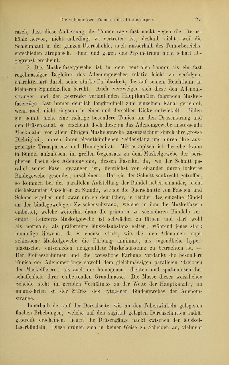 rasch, dass diese Auffassung, der Tumor rage fast nackt gegen die Uterus- höhle hervor, nicht unbedingt zu vertreten ist, deshalb nicht, weil die Schleimhaut in der ganzen Uterushöhle, auch ausserhalb des Tumorbereichs, entschieden atrophisch, dünn und gegen das Myometrium nicht scharf ab- gegrenzt erscheint. 2. Das Muskelfasergewebe ist in dem centralen Tumor als ein fast regelmässiger Begleiter des Adenomgewebes relativ leicht zu verfolgen, charakterisirt durch seine starke Färbbarkeit, die auf seinem Keichthum an kleineren Spindelzellen beruht. Auch verzweigen sich diese den Adenom- strängen und den gestreikt verlaufenden Hauptkanälen folgenden Muskel- faserzüge, fast immer deutlich longitndinell zum einzelnen Kanal gerichtet, wenn auch nicht ringsum in einer und derselben Dicke entwickelt. Bilden sie somit nicht eine richtige besondere Tunica um den Drüsenstrang und den Drüsenkanal, so erscheint doch diese an das Adenomgewebe anstosseade Muskulatur vor allem übrigen Muskelgewebe ausgezeichnet durch ihre grosse Dichtigkeit, durch ihren eigenthümlichen Seidenglanz und durch ihre aus- geprägte Transparenz und Homogenität, Mikroskopisch ist dieselbe kaum in Bündel aufzulösen, im grellen Gegensatz zu dem Muskelgewebe der peri- pheren Theile des Adenomyoms, dessen Fascikel da, wo der Schnitt pa- rallel seiner Faser gegangen ist, deutlichst von einander durch lockeres Bindegewebe gesondert erscheinen. Hat sie der Schnitt senkrecht getroffen, so kommen bei der parallelen Aufstellung der Bündel neben einander, leicht die bekannten Ansichten zu Stande, wie sie die Querschnitte von Fascien und Sehnen ergeben und zwar um so deutlicher, je reicher das. einzelne Bündel an der bindegewebigen Zwischensubstanz, welche in ihm die Muskelfasern einbettet, welche weiterhin dann die primären zu seeundären Bündeln ver- einigt. Letzteres Muskelgewebe ist schwächer zu färben und darf wohl als normale, als präformirte Muskelsubstanz gelten, während jenes stark bündelige Gewebe, da es ebenso stark, wie- das den Adenomen ange- schlossene Muskelgewebe die Färbung annimmt, als jugendliche hyper- plastische, entschieden neugebildete Muskelsubstanz zu betrachten ist. — Den Moireeschinimer und die. weissliche Färbung verdankt die besondere Tunica der Adenomstränge sowohl dem gleichmässigen parallelen Streichen der Muskelfasern, als auch der homogenen, dichten und spaltenlosen Be- schaffenheit ihrer einbettenden Grundmasse. Die Masse dieser weisslichen Scheide steht im geraden Verhältniss zu der Weite der Hauptkanäle, im umgekehrten zu der Stärke des cytogenen Bindegewebes der Adenom- stränge. Innerhalb der auf der Dorsalseite, wie an den Tubenwinkeln gelegenen flachen Erhebungen, welche auf den sagittal gelegten Durchschnitten radiär gestreift erscheinen, liegen die Drüsengänge nackt zwischen den Muskel- faserbündeln. Diese ordnen sich in keiner Weise zu Scheiden an, vielmehr