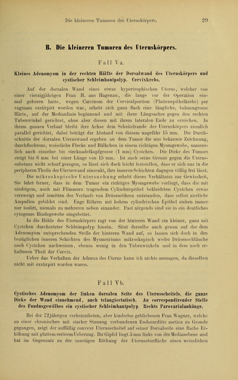 ß. Die kleineren Tumoren des llteruskürpers. Fall Va. Kleines Adenomyom in der rechten Hälfte der Dorsalwand des Uteruskörpers und cystisclier Schleimhautpolyp. Cervixkrebs. Auf der dorsalen Wand eines etwas hypertrophischen Uterus, welcher von einer vierzigjährigen Frau H. aus Hagenau, die lange vor der Operation ein- mal geboren hatte, wegen Carcinom der Cervicalportion (Plattenepithelkrebs) per vaginam exstirpirt worden war, erhebt sich ganz flach eine längliche, bohnengrosse Härte, auf der Medianlinie beginnend und mit ihrer Längsachse gegen den rechten Tubenwinkel gerichtet, ohne aber diesen mit ihrem lateralen Ende zu erreichen. In ihrem ganzen Verlauf bleibt ihre Achse dem Scheitelrande des Uteruskörpers ziemlich parallel gerichtet, dabei beträgt der Abstand von diesem uugefähr 15 mm. Die Durch- schnitte der dorsalen Uteruswand ergeben an dem Tumor die uns bekannte Zeichnung, durchflochtene, weissliche Flecke und Bälkchen in einem richtigen Myomgewebe, nament- lich auch einzelne bis steclmadelkopfgrosse (1 mm) Cystchen. Die Dicke des Tumors steigt bis 6 mm bei einer Länge von 15 mm. Ist auch seine Grenze gegen die Uterus- substanz nicht scharf gezogen, so lässt sich doch leicht feststellen, dass er sich nur in die peripheren Theile der Uteruswand einsenkt, ihre inneren Schichten dagegen völlig frei lässt. Die mikroskopische Untersuchung erhebt dieses Verhältniss zur Gewissheit, Sie lehrt ferner, dass in dem Tumor ein richtiges Myomgewebe vorliegt, dass die mit niedrigem, auch mit Flimmern tragendem Cylinderepithel bekleideten Cystchen etwas verzweigt und inmitten des Verlaufs von Drüsenröhren entstanden, dass selbst zierliche Ampullen gebildet sind. Enge Röhren mit hohem cylindrischen Epithel stehen immer nur isolirt, niemals zu mehreren neben einander. Fast nirgends sind sie in ein deutliches cytogenes Bindegewebe eingebettet. In die Höhle des Uteruskörpers ragt von der hinteren Wand ein kleiner, ganz mit Cystchen durchsetzter Schleimpolyp hinein. Sitzt derselbe auch genau auf der dem 'Adenomyom entsprechenden Stelle der hinteren Wand auf, so lassen sich doch in den bezüglichen inneren Schichten des Myometriums mikroskopisch weder Drüsenschläuche noch Cystchen nachweisen, ebenso wenig in den Tubenwinkeln und in dem noch er- haltenen Theil der Cervix. Ueber das Verhalten der Adnexa des Uterus kann ich nichts aussagen, da dieselben nicht mit exstirpirt worden waren. Fall Vb. Cystisches Adenomyom der linken dorsalen Seite des Uternsscheitels, die ganze Dicke der Wand einnehmend, auch telangiectatisch. An correspondirender Stelle des Fnndusgewölbes ein cystisclier Schleimhantpolyp. Rechts Parovarialanhänge. Bei der 72jährigen verheiratheten, aber kinderlos gebliebenen Frau Wagner, welche an einer chronischen mit starker Stauung verbundenen Endocarditis aortica zu Grunde gegangen, zeigt der auffällig convexe Uterusscheitel auf seiner Dorsalseite eine flache Er- höhung mit glattem serösem Ueberzug. Ihr Gipfel liegt 5 mm links von der Medianebene und hat im Gegensatz zu der sonstigen Röthune: der Uterusoberfläche einen weisslichen