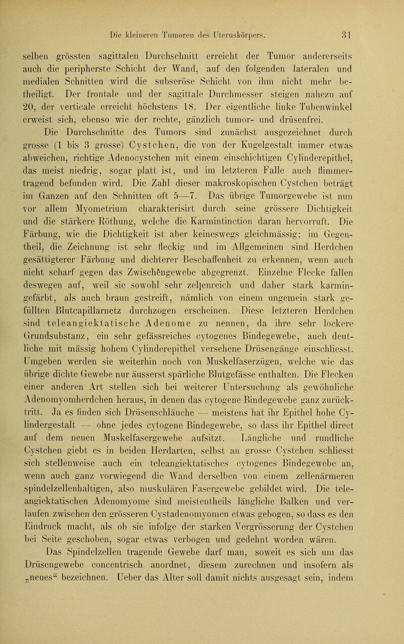 selben grössten sagittalen Durchschnitt erreicht der Tumor andererseits auch die peripherste Schicht der Wand, auf den folgenden lateralen und medialen Schnitten wird die subseröse Schicht von ihm nicht mehr be- theiligt. Der frontale und der sagittale Durchmesser steigen nahezu auf 20, der verticale erreicht höchstens 18. Der eigentliche linke Tubenwinkel erweist sich, ebenso wie der rechte, gänzlich tumor- und drüsenfrei. Die Durchschnitte des Tumors sind zunächst ausgezeichnet durch grosse (1 bis 3 grosse) Cystchen, die von der Kugelgestalt immer etwas abweichen, richtige Adenocystchen mit einem einschichtigen Cylinderepithel, das meist niedrig, sogar platt ist, und im letzteren Falle auch nimmer- tragend befunden wird. Die Zahl dieser makroskopischen Cystchen beträgt im Ganzen auf den Schnitten oft 5—7. Das übrige Tumorgewebe ist nun vor allem Myometrium charakterisirt durch seine grössere Dichtigkeit und die stärkere Eöthung, welche die- Karmintinction daran hervorruft. Die Färbung, wie die Dichtigkeit ist aber keineswegs gleichmässig; im Gegen- theil, die Zeichnung ist sehr fleckig und im Allgemeinen sind Herdchen gesättigterer Färbung und dichterer Beschaffenheit zu erkennen, wenn auch nicht scharf gegen das Zwischengewebe abgegrenzt. Einzelne Flecke fallen deswegen auf, weil sie sowohl sehr zellenreich und daher stark karmin- gefärbt, als auch braun gestreift, nämlich von einem ungemein stark ge- füllten Blutcapillarnetz durchzogen erscheinen. Diese letzteren Herdchen sind teleangiektatische Adenome zu nennen, da ihre sehr lockere Grimdsubstanz, ein sehr gefässreiches cytogenes Bindegewebe, auch deut- liche mit massig hohem Cylinderepithel versehene Drüsengänge einschliesst. Umgeben werden sie weiterhin noch von Muskelfaserzügen, welche wie das übrige dichte Gewebe nur äusserst spärliche Blutgefässe enthalten. Die Flecken einer anderen Art stellen sich bei weiterer Untersuchung als gewöhnliche Adenomyomherdchen heraus, in denen das cytogene Bindegewebe ganz zurück- tritt. Ja es finden sich Drüsenschläuche — meistens hat ihr Epithel hohe Cy- lindergestalt — ohne jedes cytogene Bindegewebe, so dass ihr Epithel direct auf dem neuen Muskelfasergewebe aufsitzt. Längliche und rundliche Cystchen giebt es in beiden Herdarten, selbst an grosse Oystchen schliesst sich stellenweise auch ein teleangiektatisches cytogenes Bindegewebe an, wenn auch ganz vorwiegend die Wand derselben von einem zellenärmeren spindelzellenhaltigen, also muskulären Fasergewebe gebildet wird. Die tele- angiektatischen Adenomyome sind meistentheils längliche Balken und ver- laufen zwischen den grösseren Cystadenomyomen etwas gebogen, so dass es den Eindruck macht, als ob sie infolge der starken Arergrösserung der Cystchen bei Seite geschoben, sogar ■ etwas verbogen und gedehnt worden wären. Das Spindelzellen tragende Gewebe darf man, soweit es sich um das Drüsengewebe concentrisch anordnet, diesem zurechnen und insofern als „neues bezeichnen, üeber das Alter soll damit nichts ausgesagt sein, indem
