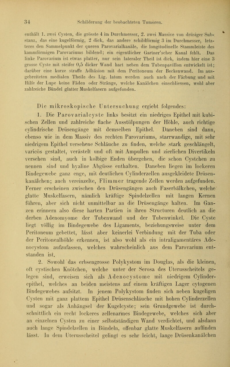 enthält 1. zwei Cysten, die grösste 4 im Durchmesser, 2. zwei Massive von drüsiger Sub-, stanz, das eine kugelförmig, 2 dick, das andere schildförmig 3 im Durchmesser, letz- teres den Sammelpunkt der queren Parovarialkanäle, die longitudinelle Stammleiste des kammformigen Parovariums bildend; ein eigentlicher Gartner'scher Kanal fehlt. Das linke Parovarium ist etwas platter, nur sein lateraler Theil ist dick, indem hier eine 3 grosse Cyste mit steifer 0,5 dicker Wand hart neben dem Tubenpavillon entwickelt ist; darüber eine kurze straffe Adhäsion mit dem Peritoneum der Beckenwand. Im aus- gebreiteten medialen Theile des Lig. latum werden auch nach der Färbung und mit Hilfe der Lupe keine Fäden oder Stränge, welche Kanälchen einschliessen, wohl aber zahlreiche Bündel glatter Muskelfasern aufgefunden. . . Die mikroskopische Untersuchung ergiebt folgendes: schen Zellen und zahlreiche flache Ausstülpungen der Höhle, auch richtige cylindrische Drüsengänge mit demselben Epithel. Daneben sind dann, ebenso wie in dem Massiv des rechten Parovariums, starrwandige, mit sehr niedrigem Epithel versehene Schläuche zu finden, welche stark geschlängelt, varicös gestaltet, verästelt und oft mit Ampullen und zierlichen Divertikeln versehen sind, auch in kolbige Enden übergehen, die schon Cystchen zu nennen sind und hyaline Abgüsse enthalten. Daneben liegen im lockeren Bindegewebe ganz enge, mit deutlichen Cylinderzellen ausgekleidete Drüsen- kanälchen; auch vereinzelte, Flimmer tragende Zellen werden aufgefunden. Ferner erscheinen zwischen den Drüsengängen auch Faserbälkchen, welche' glatte Muskelfasern, nämlich kräftige Spindelzellen mit langen Kernen führen, aber sich nicht unmittelbar an die Drüsengänge halten. Im Gan- zen erinnern also diese harten Partien in ihren Structuren deutlich an die derben Adenomyome der Tubenwand und der Tubenwinkel. Die Cyste liegt völlig im Bindegewebe des Ligaments, beziehungsweise unter dem Peritoneum gebettet, lässt aber keinerlei Verbindung mit der Tuba oder der Peritonealhöhle erkennen, ist also wohl als ein intraligamentäres Ade- noeystom aufzufassen, welches wahrscheinlich aus dem Parovarium ent- standen ist. 2. Sowohldas erbsengrosse Polykystom im Douglas, als die kleinen, oft cystischen Knötchen, welche unter der Serosa des Uterusscheitels ge- legen sind, erweisen sich als Adenocystome mit niedrigem Cylinder- epithel, welches an beiden meistens auf einem kräftigen Lager cytogenen- Diiulegewebes aufsitzt. In jenem Polykystom finden sich neben kugeligen Cysten mit ganz plattem Epithel Drüsenschläuche mit hohen Cylinderzellen und sogar als Anhängsel der Kugelcyste; sein Grundgewebe ist durch- schnittlich ein recht lockeres zellenarmes Bindegewebe, welches sich aber an einzelnen Cysten zu einer selbstständigen Wand verdichtet, und alsdann auch lange Spindelzellen in Bündeln, offenbar glatte Muskelfasern auflinden lässt, in dem Uterusscheitel gelingt es sehr leicht, lange Drüsenkanälchen *■