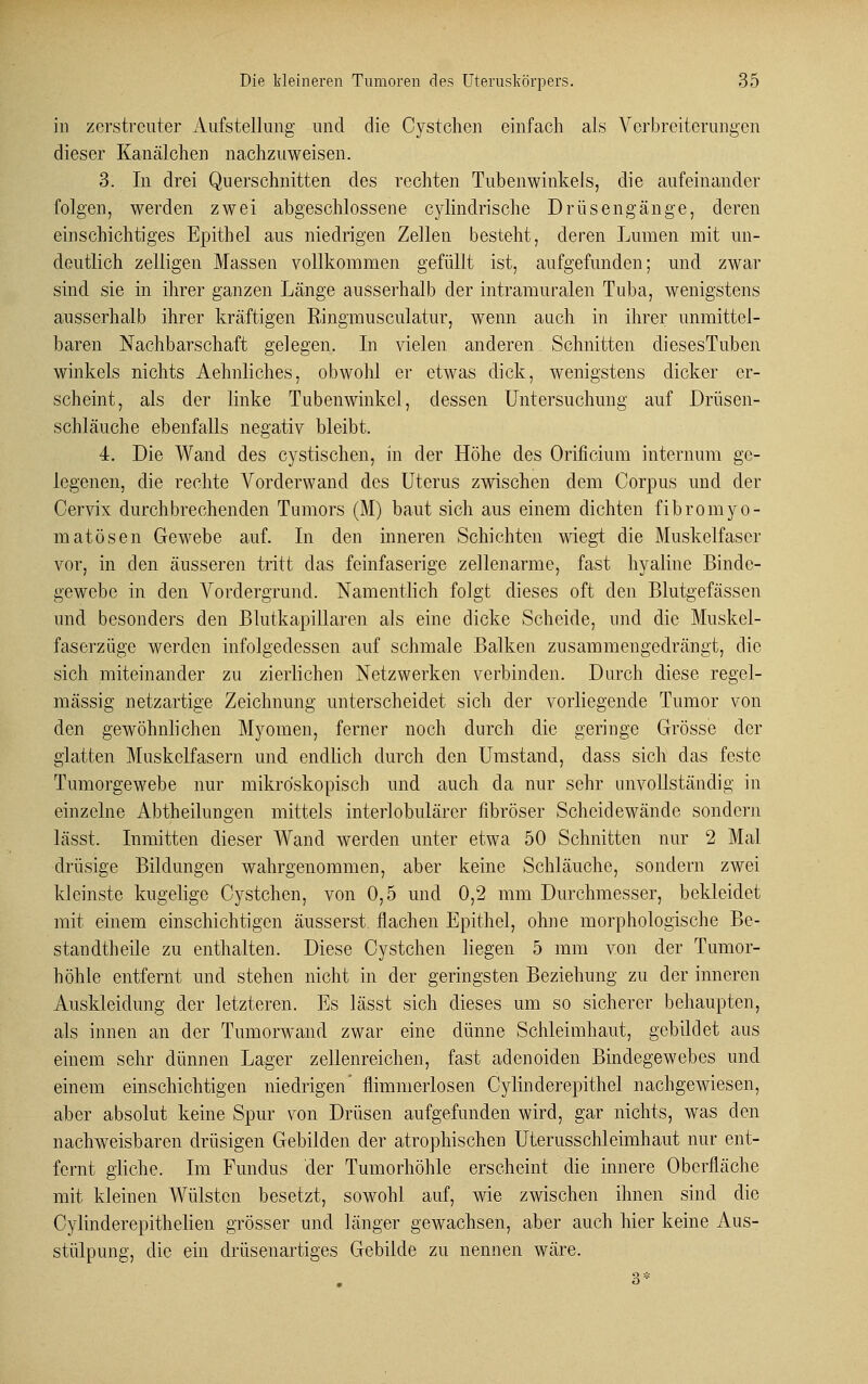 in zerstreuter Aufstellung und die Cystchen einfach als Verbreiterungen dieser Kanälchen nachzuweisen. 3. In drei Querschnitten des rechten Tubenwinkels, die aufeinander folgen, werden zwei abgeschlossene cylindrische Drüsengänge, deren einschichtiges Epithel aus niedrigen Zellen besteht, deren Lumen mit un- deutlich zelligen Massen vollkommen gefüllt ist, aufgefunden; und zwar sind sie in ihrer ganzen Länge ausserhalb der intramuralen Tuba, wenigstens ausserhalb ihrer kräftigen Eingmusculatur, wenn auch in ihrer unmittel- baren Nachbarschaft gelegen. In vielen anderen Schnitten diesesTuben winkeis nichts Aehnliches, obwohl er etwas dick, wenigstens dicker er- scheint, als der linke Tubenwinkel, dessen Untersuchung auf Drüsen- schläuche ebenfalls negativ bleibt. 4. Die Wand des cystischen, in der Höhe des Orificium internum ge- legenen, die rechte Vorderwand des Uterus zwischen dem Corpus und der Cervix durchbrechenden Tumors (M) baut sich aus einem dichten fibromyo- matösen Gewebe auf. In den inneren Schichten wiegt die Muskelfaser vor, in den äusseren tritt das feinfaserige zellenarme, fast hyaline Binde- gewebe in den Vordergrund. Namentlich folgt dieses oft den Blutgefässen und besonders den Blutkapillaren als eine dicke Scheide, und die Muskel- faserzüge werden infolgedessen auf schmale Balken zusammengedrängt, die sich miteinander zu zierlichen Netzwerken verbinden. Durch diese regel- mässig netzartige Zeichnung unterscheidet sich der vorliegende Tumor von den gewöhnlichen Myomen, ferner noch durch die geringe Grösse der glatten Muskelfasern und endlich durch den Umstand, dass sich das feste Tumorgewebe nur mikroskopisch und auch da nur sehr unvollständig in einzelne Abtheilungen mittels interlobulärer fibröser Scheidewände sondern lässt. Inmitten dieser Wand werden unter etwa 50 Schnitten nur 2 Mal drüsige Bildungen wahrgenommen, aber keine Schläuche, sondern zwei kleinste kugelige Cystchen, von 0,5 und 0,2 mm Durchmesser, bekleidet mit einem einschichtigen äusserst, flachen Epithel, ohne morphologische Be- standtheile zu enthalten. Diese Cystchen liegen 5 mm von der Tumor- höhle entfernt und stehen nicht in der geringsten Beziehung zu der inneren Auskleidung der letzteren. Es lässt sich dieses um so sicherer behaupten, als innen an der Tumorwand zwar eine dünne Schleimhaut, gebildet aus einem sehr dünnen Lager zellenreichen, fast adenoiden Bindegewebes und einem einschichtigen niedrigen' flimmerlosen Cylinderepithel nachgewiesen, aber absolut keine Spur von Drüsen aufgefunden wird, gar nichts, was den nachweisbaren drüsigen Gebilden der atrophischen Uterusschleimhaut nur ent- fernt gliche. Im Fundus der Tumorhöhle erscheint die innere Oberfläche mit kleinen Wülsten besetzt, sowohl auf, wie zwischen ihnen sind die Cylinderepithelien grösser und länger gewachsen, aber auch hier keine Aus- stülpung, die ein drüsenartiges Gebilde zu nennen wäre.