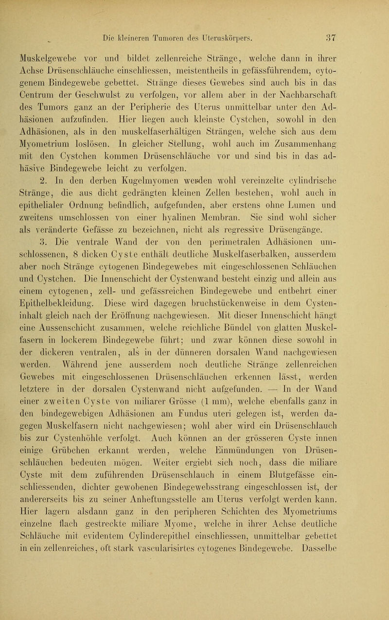 Muskelgewebe vor und bildet zellenreiche Stränge, welche dann in ihrer Achse Drüsenschläuche einschliesseu, meistentheils in gefässführenclem, cyto- genem Bindegewebe gebettet. Stränge dieses Gewebes sind auch bis in das Centrum der Geschwulst zu verfolgen, vor allem aber in der Nachbarschaft des Tumors ganz an der Peripherie des Uterus immittelbar unter den Ad- häsionen aufzufinden. Hier liegen auch kleinste Cystchen, sowohl in den Adhäsionen, als in den muskeifaserhältigen Strängen, welche sich aus dem Myometrium loslösen. In gleicher Stellung, wohl auch im Zusammenhang mit den Cystchen kommen Drüsenschläuche vor und sind bis in das ad- häsive Bindegewebe leicht zu verfolgen. 2. In den derben Kugelmyomen weiden wohl vereinzelte cylindrische Stränge, die aus dicht gedrängten kleinen Zellen bestehen, wohl auch in epithelialer Ordnung befindlich, aufgefunden, aber erstens ohne Lumen und zweitens umschlossen von einer hyalinen Membran. Sic sind wohl sicher als veränderte Gefässe zu bezeichnen, nicht als regressive Drüsengänge. 3. Die ventrale Wand der von den perimetralen Adhäsionen um- schlossenen, 8 dicken Cyste enthält deutliche Muskelfaserbalken, ausserdem aber noch Stränge cytogenen Bindegewebes mit eingeschlossenen Schläuchen und Cystchen. Die Innenschicht der Cystenwand besteht einzig und allein aus einem cytogenen, zell- und gefässreichen Bindegewebe und entbehrt einer Epithelbeklcidung. Diese wird dagegen bruchstückenweise in dem Cysten - inhalt gleich nach der Eröffnung nachgewiesen. Mit dieser Innenschicht hängt eine Aussenschicht zusammen, welche reichliche Bündel von glatten Muskel- fasern in lockerem Bindegewebe führt: und zwar können diese sowohl in der dickeren ventralen, als in der dünneren dorsalen Wand nachgewiesen werden. Während jene ausserdem noch deutliche Stränge zellenreichen Gewebes mit eingeschlossenen ürüsenschläuchen erkennen lässt, werden letztere in der dorsalen Cystenwand nicht aufgefunden. — In der Wand einer zweiten Cyste von miliarer Grösse (1 mm), welche ebenfalls ganz in den bindegewebigen Adhäsionen am Fundus uteri gelegen ist, werden da- gegen Muskelfasern nicht nachgewiesen; wohl aber wird ein Drüsenschlauch bis zur Cystenhöhle verfolgt. Auch können an der grösseren Cyste innen einige Grübchen erkannt werden, welche Einmündungen von Drüsen- schläuchen bedeuten mögen. Weiter ergiebt sich noch, class die miliare Cyste mit dem zuführenden Drüsenschlauch in einem Blutgefässe ein- schliessenden, dichter gewobenen Bindegewebsstrang eingeschlossen ist, der andererseits bis zu seiner Anheftungsstelle am Uterus verfolgt werden kann. Hier lagern alsdann ganz in den peripheren Schichten des Myometriums einzelne flach gestreckte miliare Myome, welche in ihrer Achse deutliche Schläuche mit evidentem Cylinderepithel einschliessen, unmittelbar gebettet in ein zellenreiches, oft stark vascularisirtes cytogenes Bindegewebe. Dasselbe