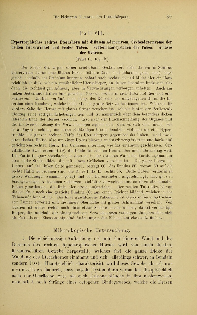 Fall VIII. Hypertrophisches rechtes Uterushorn mit diffusem Adenomyom, Cystoadenomyome der beiden Tnbenwinkel und beider Tuben. Schleimhautcystclien der Tuben. Aplasie der Ovarien. (Tafel II. Fig. 2.) Der Körper des wegen seiner sonderbaren Gestalt seit vielen Jahren in Spiritus konservirten Uterus einer älteren Person (nähere Daten sind abhanden gekommen), biegt gleich oberhalb des Orificium internum scharf nach rechts ab und bildet hier ein Hörn reichlich so dick, wie ein gewöhnlicher Uteruskörper, an dessen lateralem Ende sich als- dann die rechtseitigen Adnexa, aber in Verwachsungen verborgen anheften. Auch am linken Seitenrande haften bindegewebige Massen, welche in sich Tuba und Eierstock ein- schliessen. Endlich verläuft noch längs des Rückens des umgebogenen Horns die In- sertion einer Membran, welche leicht als das grosse Netz zu bestimmen ist. Während die vordere Seite des Hornes mit glatter Serosa versehen ist, schickt hinten der Peritoneal - überzug seine zottigen Erhebungen aus und ist namentlich über dem besonders dicken lateralen Ende des Hornes verdickt. Erst nach der Durchschneidung des Organes und der theilweisen Lösung der Verwachsungen ergiebt sich, dass es sich doch nicht, wie es anfänglich schien, um einen einhörnigen Uterus handelt, vielmehr um eine Hyper- trophie der ganzen rechten Hälfte des Uteruskörpers gegenüber der linken, wohl etwas atrophischen Hälfte, also um einen Uterus bicornis mit stark vergrössertem und horizontal gerichtetem rechtem Hörn. Das Orificium internum, wie das extern um geschlossen. Cer- vikalhöhle etwas erweitert (9), die Höhle des rechten Hornes aber nicht übermässig weit. Die Portio ist ganz abgeflacht, so dass sie in der vorderen Wand des Fornix vaginae nur eine derbe Stelle bildet, die mit einem Grübchen versehen ist. Die ganze Länge des Uterus, auf der linken Seite gemessen, beträgt GO, des Fundus SO, wovon 60 auf die rechte Hälfte zu rechnen sind, die Dicke links 15, rechts 35. Beide Tuben verlaufen in grosse Windungen zusammengelegt und den Uterusrändern angeschmiegt, fast ganz in bindegewebigen Adhäsionen verborgen, vielfältig verwachsen und an ihren abdominalen Enden geschlossen, die linke hier etwas aufgetrieben. Der rechten Tuba sitzt 25 von diesem Ende noch eine gestielte Fimbrie (0) auf, einen Trichter bildend, welcher in das Tubenende hineinführt. Das linke geschlossene Tubenende ist etwas kolbig aufgetrieben, sein Lumen erweitert und die innere Oberfläche mit glatter Schleimhaut versehen. Von Ovarien ist weder rechts noch links etwas Sicheres nachzuweisen; darauf verdächtige Körper, die innerhalb der bindegewebigen Verwachsungen verborgen sind, erweisen sich als Fettpolster. Ebensowenig sind Andeutungen des Nebeneierstockes aufzufinden. Mikroskopische Untersuchung. 1. Die gleichmässige Auftreibung (16 mm) der hinteren Wand und des Dorsums des rechten hypertrophischen Hornes wird von einem dichten, fibromusciliaren Gewebe hergestellt, welches fast die ganze Dicke der Wandung des Uterushornes einnimmt und sich, allerdings schwer, in Bündeln sondern lässt. Hauptsächlich charakterisirt wird dieses Gewebe als adeno- myomatöses dadurch, dass sowohl Cysten darin vorhanden (hauptsächlich nach der Oberfläche zu), als auch Drüsenschläuche in ihm nachzuweisen, namentlich noch Stränge eines cytogenen Bindegewebes, welche die Drüsen