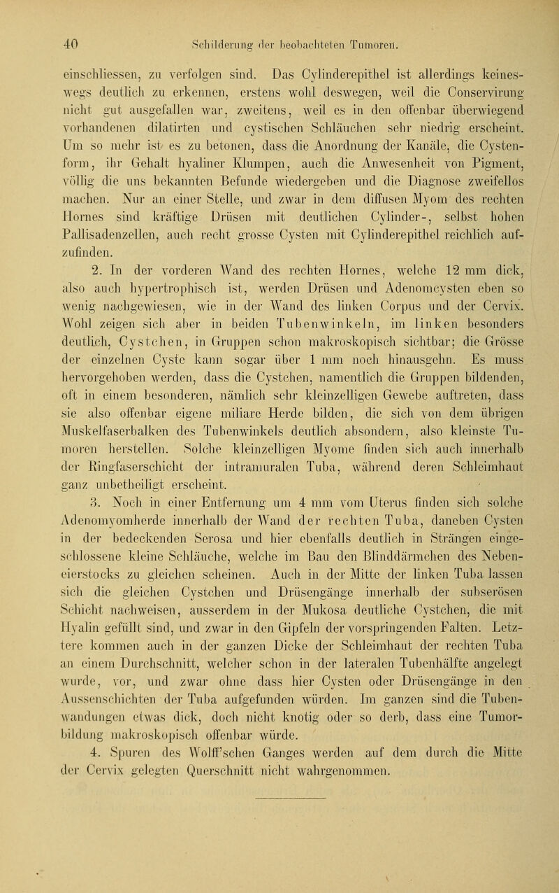 einschliessen, zu verfolgen sind. Das Cylinderepithel ist allerdings keines- wegs deutlich zu erkennen, erstens wohl deswegen, weil die Conservirung nicht gut ausgefallen war, zweitens, weil es in den offenbar überwiegend vorhandenen dilatirten und cystischen Schläuchen sehr niedrig erscheint. Um so mehr ist es zu betonen, dass die Anordnung der Kanäle, die Cysten- form, ihr Gehalt hyaliner Klumpen, auch die Anwesenheit von Pigment, völlig die uns bekannten Befunde wiedergeben und die Diagnose zweifellos machen. Nur an einer Stelle, und zwar in dem diffusen Myom des rechten Hornes sind kräftige Drüsen mit deutlichen Cylinder-, selbst hohen Pallisadenzellen, auch recht grosse Cysten mit Cylinderepithel reichlich auf- zufinden. 2. In der vorderen Wand des rechten Hornes, welche 12 mm dick, also auch hypertrophisch ist, werden Drüsen und Adenomcysten eben so wenig nachgewiesen, wie in der Wand des linken Corpus und der Cervix. Wohl zeigen sich aber in beiden Tubenwinkeln, im linken besonders deutlich, Cystehen, in Gruppen schon makroskopisch sichtbar; die Grösse der einzelnen Cyste kann sogar über 1 mm noch hinausgehn. Es muss hervorgehoben werden, dass die Cystchen, namentlich die Gruppen bildenden, oft in einem besonderen, nämlich sehr kleinzelligen Gewebe auftreten, dass sie also offenbar eigene miliare Herde bilden, die sich von dem übrigen Muskel faserbalken des Tubenwinkels deutlich absondern, also kleinste Tu- moren herstellen. Solche kleinzelligen Myome finden sich auch innerhalb der Ringfaserschicht der intramuralen Tuba, während deren Schleimhaut ganz unbetheiligt erscheint. ?). Noch in einer Entfernung um 4 mm vom Uterus finden sich solche Adenomyomhcrde innerhalb der Wand der rechten Tuba, daneben Cysten in der bedeckenden Serosa und hier ebenfalls deutlich in Strängen einge- schlossene kleine Schläuche, welche im Bau den Blinddärmchen des Neben- eierstocks zu gleichen scheinen. Auch in der Mitte der linken Tuba lassen sich die gleichen Cystchen und Drüsengänge innerhalb der subserösen Schicht nachweisen, ausserdem in der Mukosa deutliche Cystchen, die mit Hyalin gefüllt sind, und zwar in den Gipfeln der vorspringenden Palten. Letz- tere kommen auch in der ganzen Dicke der Schleimhaut der rechten Tuba an einem Durchschnitt, welcher schon in der lateralen Tubenhälfte angelegt wurde, vor, und zwar ohne dass hier Cysten oder Drüsengänge in den Aussenschichten der Tuba aufgefunden würden. Im ganzen sind die Tubcn- wandungen etwas dick, doch nicht knotig oder so derb, dass eine Tumor- bildung makroskopisch offenbar würde. 4. Spuren des Wolff'schen Ganges werden auf dem durch die Mitte der Cervix gelegten Querschnitt nicht wahrgenommen.