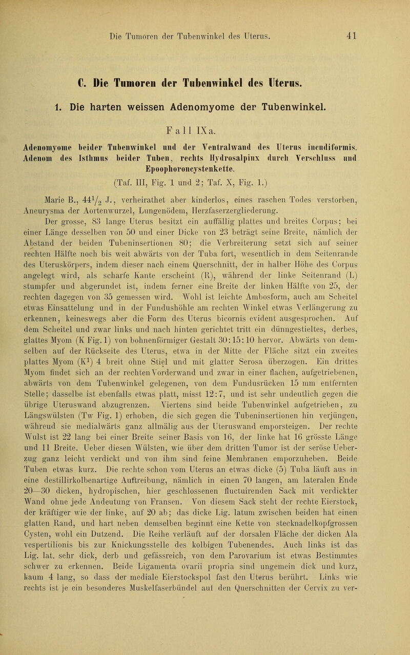 C. Die Tumoren der Tubeiiwiiikel des Uterus. 1. Die harten weissen Adenomyome der Tubenwinkel. Fall IXa. Adenomyome beider Tnbenwinkel und der Ventralwand des Uterus incndiformis. Adenom des Isthmus beider Tuben, rechts Hydrosalpinx durch Verschluss und Epoophoroncystenkette. (Tai III, Fig. 1 und 2; Tai X, Fig. 1.) Marie B., 441/2 J., verheirathet aber kinderlos, eines raschen Todes verstorben, Aneurysma der Aortenwurzel, Lungenödem, Herzfaserzergliederung. Der grosse, 83 lange Uterus besitzt ein auffällig plattes und breites Corpus; bei einer Länge desselben von 50 und einer Dicke von 23 beträgt seine Breite, nämlich der Abstand der beiden Tubeninsertionen 80; die Verbreiterung setzt sich auf seiner rechten Hälfte noch bis weit abwärts von der Tuba fort, wesentlich in dem Seitenrande des Uteruskörpers, indem dieser nach einem Querschnitt, der in halber Höhe des Corpus angelegt wird, als scharfe Kante erscheint (II), während der linke Seitenrand (L) stumpfer und abgerundet ist, indem ferner eine Breite der linken Hälfte von 25, der rechten dagegen von 35 gemessen wird. Wohl ist leichte Ambosform, auch am Scheitel etwas Einsattelung und in der Fundushöhle am rechten Winkel etwas Verlängerung zu erkennen, keineswegs aber die Form des Uterus bicornis evident ausgesprochen. Auf dem Scheitel und zwar links und nach hinten gerichtet tritt ein dünngestieltes, derbes, glattes Myom (K Fig. 1) von bohnenförmiger Gestalt 30:15:10 hervor. Abwärts von dem- selben auf der Rückseite des Uterus, etwa in der Mitte der Fläche sitzt ein zweites plattes Myom (K1) 4 breit ohne Stiel und mit glatter Serosa überzogen. Ein drittes Myom findet sich an der rechten Vorderwand und zwar in einer flachen, aufgetriebenen, abwärts von dem Tubenwinkel gelegenen, von dem Fundusrücken 15 mm entfernten Stelle; dasselbe ist ebenfalls etwas platt, misst 12:7, und ist sehr undeutlich gegen die übrige Uteruswand abzugrenzen. Viertens sind beide Tubenwinkel aufgetrieben, zu Längswülsten (T\v Fig. 1) erhoben, die sich gegen die Tubeninsertionen hin verjüngen, währeud sie medialwärts ganz alhnälig aus der Uteruswand emporsteigen. Der rechte Wulst ist 22 lang bei einer Breite seiner Basis von 16, der linke hat 16 grösste Länge und 11 Breite. Ueber diesen Wülsten, wie über dem dritten Tumor ist der seröse Ueber- zug ganz leicht verdickt und von ihm sind feine Membranen emporzuheben. Beide Tuben etwas kurz. Die rechte schon vom Uterus an etwas dicke (5) Tuba läuft aus in eine destillirkolbenartige Auftreibung, nämlich in einen 70 langen, am lateralen Ende 20—30 dicken, hydropischen, hier geschlossenen fluctuirenden Sack mit verdickter Wand ohne jede Andeutung von Fransen. Von diesem Sack steht der rechte Eierstock, der kräftiger wie der linke, auf 20 ab; das dicke Lig. latum zwischen beiden hat einen glatten Rand, und hart neben demselben beginnt eine Kette von stecknadelkopfgrossen Cysten, wohl ein Dutzend. Die Reihe verläuft auf der dorsalen Fläche der dicken Ala vespertilionis bis zur Knickungsstelle des kolbigen Tubenendes. Auch links ist das Lig. lat. sehr dick, derb und gefässreich, von dem Parovarium ist etwas Bestimmtes schwer zu erkennen. Beide Ligamenta ovarii propria sind ungemein dick und kurz, kaum 4 lang, so dass der mediale Eierstockspol fast den Uterus berührt. Links wie rechts ist je ein besonderes Muskelfaserbündel auf den (Querschnitten der Cervix zu ver-