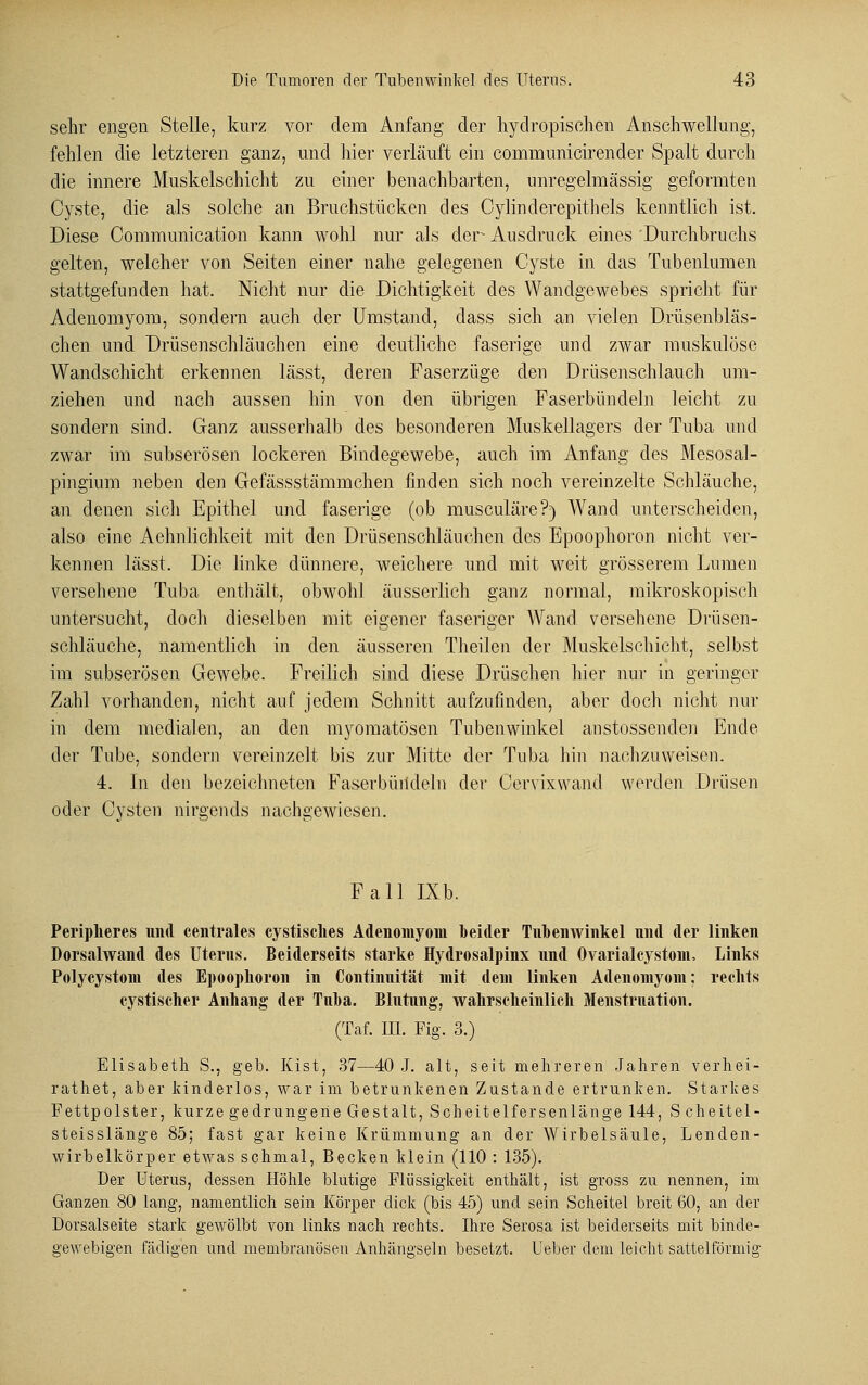 sehr engen Stelle, kurz vor dem Anfang der hydropisohen Anschwellung, fehlen die letzteren ganz, und hier verläuft ein communicirender Spalt durch die innere Muskelschicht zu einer benachbarten, unregelmässig geformten Cyste, die als solche an Bruchstücken des Cylinderepithels kenntlich ist. Diese Communication kann wohl nur als der Ausdruck eines 'Durchbruchs gelten, welcher von Seiten einer nahe gelegenen Cyste in das Tubenlumen stattgefunden hat. Nicht nur die Dichtigkeit des Wandgewebes spricht für Adenomyom, sondern auch der Umstand, dass sich an vielen Drüsenbläs- chen und Drüsenschläuchen eine deutliche faserige und zwar muskulöse Wandschicht erkennen lässt, deren Faserzüge den Drüsenschlauch um- ziehen und nach aussen hin von den übrigen Faserbündeln leicht zu sondern sind. Ganz ausserhalb des besonderen Muskellagers der Tuba und zwar im subserösen lockeren Bindegewebe, auch im Anfang des Mesosal- pingium neben den Gefässstämmchen finden sich noch vereinzelte Schläuche, an denen sich Epithel und faserige (ob musculäre?) Wand unterscheiden, also eine Aehnlichkeit mit den Drüsenschläuchen des Epoophoron nicht ver- kennen lässt. Die linke dünnere, weichere und mit weit grösserem Lumen versehene Tuba enthält, obwohl äusserlich ganz normal, mikroskopisch untersucht, doch dieselben mit eigener faseriger Wand versehene Drüsen- schläuche, namentlich in den äusseren Theilen der Muskelschicht, selbst im subserösen Gewebe. Freilich sind diese Drüschen hier nur in geringer Zahl vorhanden, nicht auf jedem Schnitt aufzufinden, aber doch nicht nur in dem medialen, an den myomatösen Tubenwinkel anstossenden Ende der Tube, sondern vereinzelt bis zur Mitte der Tuba hin nachzuweisen. 4. In den bezeichneten Faserbüiideln der Cervixwand werden Drüsen oder Cysten nirgends nachgewiesen. Fall IXb. Peripheres und centrales cystisclies Adenomyom »eider Tnbenwinkel und der linken Dorsalwand des Uterus. Beiderseits starke Hydrosalpinx und Ovarialcystom, Links Polycystom des Epoophoron in Continuität mit dem linken Adenomyom; rechts cystischer Anhang der Tuba. Blutung, wahrscheinlich Menstruation. (Taf. III. Fig. 3.) Elisabeth S., geb. Kist, 37—40 J. alt, seit mehreren Jahren verhei- rathet, aber kinderlos, war im betrunkenen Zustande ertrunken. Starkes Fettpolster, kurze gedrungene Gestalt, Seh eitel fersen länge 144, Scheitel- steisslänge 85; fast gar keine Krümmung an der Wirbelsäule, Lenden- wirbelkörper etwas schmal, Becken klein (110 : 135). Der Uterus, dessen Höhle blutige Flüssigkeit enthält, ist gross zu nennen, im Ganzen 80 lang, namentlich sein Körper dick (bis 45) und sein Scheitel breit 60, an der Dorsalseite stark gewölbt von links nach rechts. Ihre Serosa ist beiderseits mit binde- gewebigen fädigen und membranöseu Anhängseln besetzt. Ueber dem leicht sattelförmig