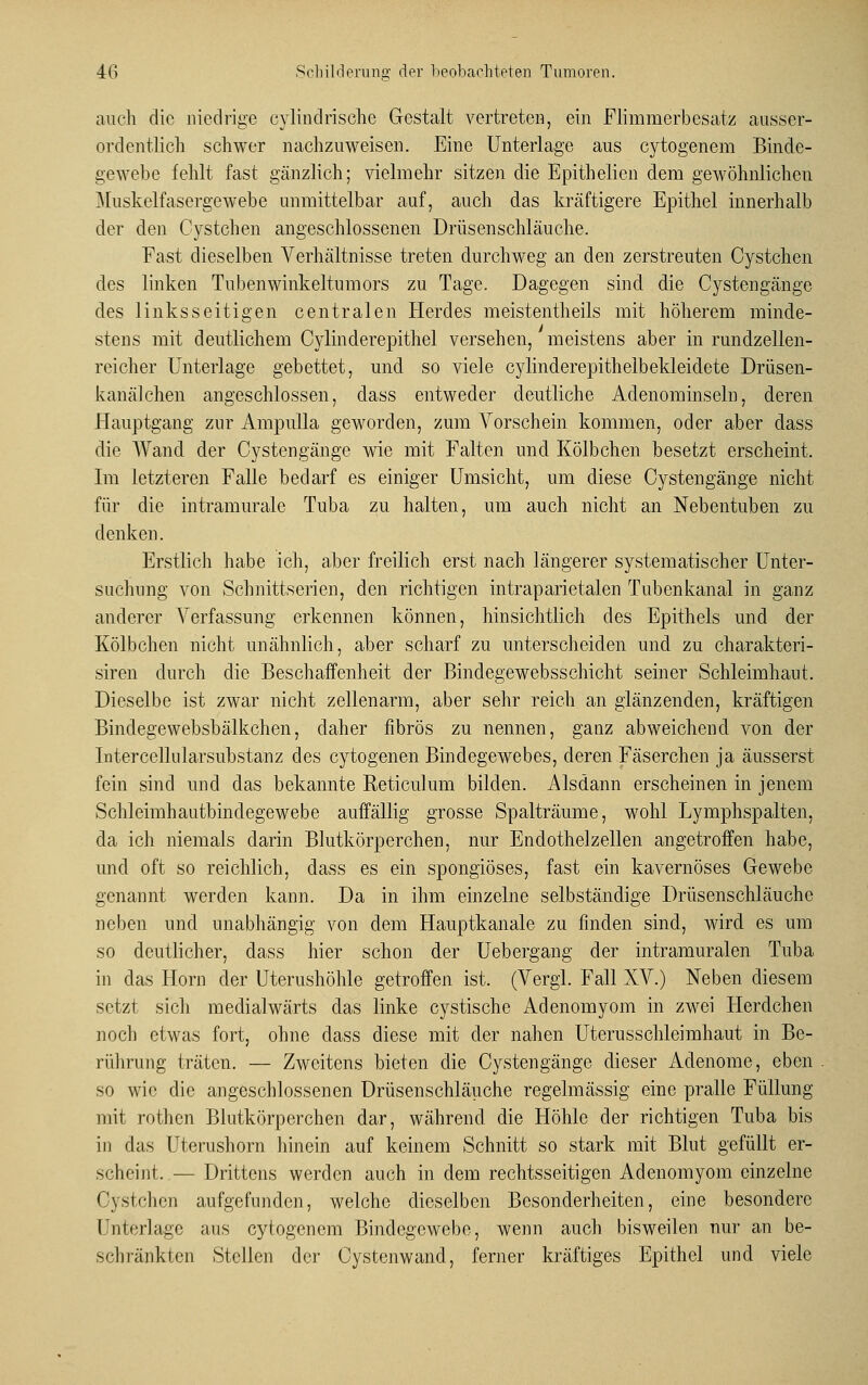 auch die niedrige cylindrische Gestalt vertreten, ein Flimmerbesatz ausser- ordentlich schwer nachzuweisen. Eine Unterlage aus cytogenem Binde- gewebe fehlt fast gänzlich; vielmehr sitzen die Epithelien dem gewöhnlichen Muskelfasergewebe unmittelbar auf, auch das kräftigere Epithel innerhalb der den Cystchen angeschlossenen Drüsenschläuche. Fast dieselben Verhältnisse treten durchweg an den zerstreuten Cystchen des linken Tubenwinkeltumors zu Tage. Dagegen sind die Cystengänge des linksseitigen centralen Herdes meistentheils mit höherem minde- stens mit deutlichem Cylinderepithel versehen, meistens aber in rundzellen- reicher Unterlage gebettet, und so viele cylinderepithelbekleidete Drüsen- kanäkhen angeschlossen, dass entweder deutliche Adenominseln, deren Hauptgang zur Ampulla geworden, zum Vorschein kommen, oder aber dass die AVand der Cystengänge wie mit Falten und Kölbchen besetzt erscheint. Im letzteren Falle bedarf es einiger Umsicht, um diese Cystengänge nicht für die intramurale Tuba zu halten, um auch nicht an Nebentuben zu denken. Erstlich habe ich, aber freilich erst nach längerer systematischer Unter- suchung von Schnittserien, den richtigen intraparietalen Tubenkanal in ganz anderer Verfassung erkennen können, hinsichtlich des Epithels und der Kölbchen nicht unähnlich, aber scharf zu unterscheiden und zu charakteri- siren durch die Beschaffenheit der Bindegewebsschicht seiner Schleimhaut. Dieselbe ist zwar nicht zellenarm, aber sehr reich an glänzenden, kräftigen Bindegewebsbälkchen, daher fibrös zu nennen, ganz abweichend von der Intercellularsubstanz des cytogenen Bindegewebes, deren Fäserchen ja äusserst fein sind und das bekannte Reticulum bilden. Alsdann erscheinen in jenem Schleimhautbindegewebe auffällig grosse Spalträume, wohl Lymphspalten, da ich niemals darin Blutkörperchen, nur Endothelzellen angetroffen habe, und oft so reichlich, dass es ein spongiöses, fast ein kavernöses Gewebe genannt werden kann. Da in ihm einzelne selbständige Drüsenschläuche neben und unabhängig von dem Hauptkanale zu finden sind, wird es um so deutlicher, dass hier schon der Uebergang der intramuralen Tuba in das Hörn der Uterushöhle getroffen ist. (Vergl. Fall XV.) Neben diesem setzt sich medialwärts das linke cystische Adenomyom in zwei Herdchen noch etwas fort, ohne dass diese mit der nahen Uterusschleimhaut in Be- rührung träten. — Zweitens bieten die Cystengänge dieser Adenome, eben so wie die angeschlossenen Drüsenschläuche regelmässig eine pralle Füllung mit rothen Blutkörperchen dar, während die Höhle der richtigen Tuba bis in das Uterushorn hinein auf keinem Schnitt so stark mit Blut gefüllt er- scheint. — Drittens werden auch in dem rechtsseitigen Adenomyom einzelne C\stchen aufgefunden, welche dieselben Besonderheiten, eine besondere Fnterlagc aus cytogenem Bindegewebe, wenn auch bisweilen nur an be- schränkten Stellen der Cystenwand, ferner kräftiges Epithel und viele