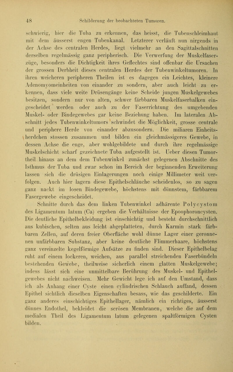 schwierig, hier die Tuba zu erkennen, das lieisst, die Tubenschleimhaut mit dem äusserst engen Tubenkanal. Letzterer verläuft nun nirgends in der Achse des centralen Herdes, liegt vielmehr an den Sagittalschnitten derselben regelmässig ganz peripherisch. Die Verwerfung der Muskelfaser- züge, besonders die Dichtigkeit ihres Geflechtes sind offenbar die Ursachen der grossen Derbheit dieses centralen Herdes der Tubenwinkeltumoren. In ihren weicheren peripheren Theilen ist es dagegen ein Leichtes, kleinere Adenomyomeinheiten von einander zu sondern, aber auch leicht zu er- kennen, dass viele weite Drüsengänge keine Scheide jungen Muskelgewebes besitzen, sondern nur von alten, schwer färbbaren Muskelfaserbalken ein- geseheidet werden oder auch zu der Faserrichtung des umgebenden Muskel- oder Bindegewebes gar keine Beziehung haben. Im lateralen Ab- schnitt jedes Tubenwinkeltumors schwindet die Möglichkeit, grosse centrale und periphere Herde von einander abzusondern. Die miliaren Einhcits- herdchen stossen zusammen und bilden ein gleichmässigeres Gewebe, in dessen Achse die enge, aber wohlgebildete und durch ihre regelmässige Muskelschicht scharf gezeichnete Tuba aufgestellt ist. Uebcr diesen Tumor- theil hinaus an dem dem Tubenwinkel zunächst gelegenen Abschnitte des Isthmus der Tuba und zwar schon im Bereich der beginnenden Erweiterung lassen sich die drüsigen Einlagerungen noch einige Millimeter weit ver- folgen. Auch hier lagern diese Epithelschläuche scheidenlos, so zu sagen ganz nackt im losen Bindegewebe, höchstens mit dünnstem, färbbarem Fasergewebe eingescheidet. Schnitte durch das dem linken Tubenwinkel adhärente Polycystom des Ligamentum latum (Ca) ergeben die Verhältnisse der Epoophoroncysten. Die deutliche Epithelbekleidung ist einschichtig und besteht durchschnittlich aus kubischen, selten aus leicht abgeplatteten, durch Karmin stark färb- baren Zellen, auf deren freier Oberfläche wohl dünne Lager einer geronne- nen unfärbbaren Substanz, aber keine deutliche Flimmerhaare, höchstens ganz vereinzelte kegelförmige Aufsätze zu finden sind. Dieser Epithelbelag ruht auf einem lockeren, weichen, aus parallel streichenden Faserbündeln bestehenden Gewebe, theilweise sicherlich einem glatten Muskelgewebe; indess lässt sich eine unmittelbare Berührung des Muskel- und Epithel- gewebes nicht nachweisen. Mehr Gewicht lege ich auf den Umstand, dass ich als Anhang einer Cyste einen cylindrischen Schlauch auffand, dessen Epithel sichtlich dieselben Eigenschaften besass, wie das geschilderte. Ein ganz anderes einschichtiges Epithellager, nämlich ein richtiges, äusserst dünnes Endothel, bekleidet die serösen Membranen, welche die auf dem medialen Theil des Ligamentum latum gelegenen spaltförmigen Cysten bilden.