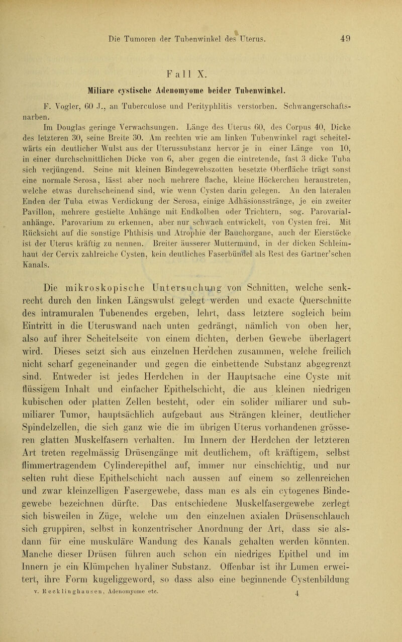 Fall X. Miliare cystisclie Adenomyome beider Tubenwinkel. P. Vogler, 60 J., an Tuberculose und Perityphlitis verstorben. Schwangerschafts- narben. Im Douglas geringe Verwachsungen. Länge des Uterus 60, des Corpus 40, Dicke des letzteren 30, seine Breite 30. Am rechten wie am linken Tubenwinkel ragt scheitel- wärts ein deutlicher Wulst aus der Uterussubstanz hervor je in einer Länge von 10, in einer durchschnittlichen Dicke von 6, aber gegen die eintretende, fast 3 dicke Tuba sich verjüngend. Seine mit kleinen Bindegewebszotten besetzte Oberfläche trägt sonst eine normale Serosa, lässt aber noch mehrere flache, kleine Höckerchen heraustreten, welche etwas durchscheinend sind, wie wenn Cysten darin gelegen. An den lateralen Enden der Tuba etwas Verdickung der Serosa, einige Adhäsionsstränge, je ein zweiter Pavillon, mehrere gestielte Anhänge mit Endkolben oder Trichtern, sog. Parovarial- anhänge. Parovarium zu erkennen, aber nur schwach entwickelt, von Cysten frei. Mit Rücksicht auf die sonstige Phthisis und Atrophie der Bauchorgane, auch der Eierstöcke ist der Uterus kräftig zu nennen. Breiter äusserer Muttermund, in der dicken Schleim- haut der Cervix zahlreiche Cysten, kein deutliches Faserbündel als Rest des Gartner'schen Kanals. Die mikroskopische Untersuchung von Schnitten, welche senk- recht durch den linken Längswulst gelegt werden und exacte Querschnitte des intramuralen Tubenendes ergeben, lehrt, class letztere sogleich beim Eintritt in die Uteruswand nach unten gedrängt, nämlich von oben her, also auf ihrei' Scheitelseite von einem dichten, derben Gewebe überlagert wird. Dieses setzt sich aus einzelnen Herdchen zusammen, welche freilich nicht scharf gegeneinander und gegen die einbettende Substanz abgegrenzt sind. Entweder ist jedes Herdchen in der Hauptsache eine Cyste mit flüssigem Inhalt und einfacher Epithelschicht, die aus kleinen niedrigen kubischen oder platten Zellen besteht, oder ein solider miliarer und sub- miliarer Tumor, hauptsächlich aufgebaut aus Strängen kleiner, deutlicher Spinde]zellen, die sich ganz wie die im übrigen Uterus vorhandenen grösse- ren glatten Muskelfasern verhalten. Im Innern der Herdchen der letzteren Art treten regelmässig Drüsengänge mit deutlichem, oft kräftigem, selbst flimmertragendem Cylinderepithel auf, immer nur einschichtig, und nur selten ruht diese Epithelschicht nach aussen auf einem so zellenreichen und zwar kleinzelligen Fasergewebe, dass man es als ein cytogenes Binde- gewebe bezeichnen dürfte. Das entschiedene Muskelfasergewebe zerlegt sich bisweilen in Züge, welche um den einzelnen axialen Drüsenschlauch sich gruppiren, selbst in konzentrischer Anordnung der Art, dass sie als- dann für eine muskuläre Wandung des Kanals gehalten werden könnten. Manche dieser Drüsen führen auch schon ein niedriges Epithel und im Innern je ein Klümpchen hyaliner Substanz. Offenbar ist ihr Lumen erwei- tert, ihre Form kugeliggeword, so class also eine beginnende Cystenbildung v. B, e cklin ghausen, Adenomyome etc. I