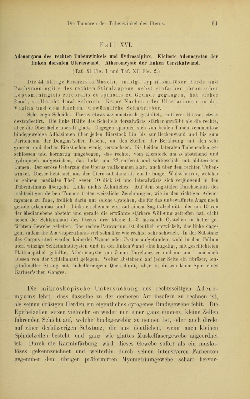 Fall XVI. Adenomyom des rechten Tubenwinkels und Hydrosalpinx. Kleinste Adenocysten der linken dorsalen Uteruswand. Atheromcyste der linken Cervikalwand. (Taf. XI Fig. 1 und Taf. XII Fig. 2.) Die 44jährige Franziska Maschi, infolge syphilomatöser Herde und Pachymeningitis des rechten Stirnlappens nebst einfacher chronischer Leptomeningitis cerebralis et spinalis zu Grunde gegangen, hat sicher 2mal, vielleicht 4mal geboren. Keine Narben oder Ulcerationen an der Vagina und dem Rachen. Gewöhnliche Schnürleber. Sehr enge Scheide. Uterus etwas asymmetrisch gestaltet,, mittlerer Grösse, etwas dextroflectirt. Die linke Hälfte des Scheitels dorsalwärts stärker gewölbt als die rechte, aber die Oberfläche überall glatt. Dagegen spannen sich von beiden Tuben velamentöse bindegewebige Adhäsionen über jeden Eierstock hin bis zur Beckenwand und bis zum Peritoneum der Dougias'schen Tasche, an den Stellen der Berührung mit den sehr grossen und derben Eierstöchen wenig verwachsen. Die beiden lateralen Tubenenden ge- schlossen und hornartig umgebogen, das rechte, vom Eierstock um 5 abstehend und hydropisch aufgetrieben, das linke um 22 entfernt und schliesslich mit obliterirtem Lumen. Der seröse Ueberzug des Uterus vollkommen glatt, auch über dem rechten Tuben- winkel. Dieser hebt sich aus der Uterussubstanz als ein 17 langer Wulst hervor, welcher in seinem medialen Theil gegen 10 dick ist und lateralwärts sich verjüngend in den Tubenisthmus übergeht. Links nichts Aehnliches. Auf dem sagittalen Durchschnitt des rechtseitigcn derben Tumors treten weissliche Zeichnungen, wie in den richtigen Adeno- myomen zu Tage, freilich darin nur solche Cystchen, die für das unbewaffnete Auge noch gerade erkennbar sind. Links erscheinen erst auf einem Sagittalschnitt. der um 10 von der Medianebene absteht und gerade die erwähnte stärkere Wölbung getroffen hat, dicht neben der Schleimhaut des Uterus drei kleine 1—3 messende Cystchen in heller ge- färbtem Gewebe gebettet. Das rechte Parovarium ist deutlich entwickelt, das linke dage- gen, indem die Ala vespertilionis viel schmäler wie rechts, sehr schwach. In der Substanz des Corpus uteri werden keinerlei Myome oder Cysten aufgefunden, wohl in dem Collum uteri winzige Schleimhautcysten und in der linken Wand eine kugelige, mit geschichteten Plattenepithel gefüllte, Atheromcyste von 5 mm Durchmesser und nur um 1 mm nach aussen von der Schleimhaut gelegen. Weiter abstehend auf jeder Seite ein fibröser, lon- gitudineller Strang mit sichelförmigem Querschnitt, aber in diesem keine Spur eines Gärtner'sehen Ganges. Die mikroskopische Untersuchung des rechtsseitigen Adeno- myoms lehrt, dass dasselbe zu der derberen Art insofern zu rechnen ist, als seinen drüsigen Herden ein eigentliches cytogenes Bindegewebe fehlt. Die Epithelzellen sitzen vielmehr entweder nur einer ganz dünnen, kleine Zellen führenden Schicht auf, welche bindegewebig zu nennen ist, oder auch direkt auf einer derb faserigen Substanz, die ans deutlichen, wenn auch kloinen Spindelzellen besteht und ganz wie glattes Muskelfasergewebe angeordnet ist. Durch die Karminfärbung wird dieses Gewebe sofort als ein musku- löses gekennzeichnet und weiterhin durch seinen intensiveren Farbenton gegenüber dem übrigen präformirten Myometriumgewebe scharf hervor-
