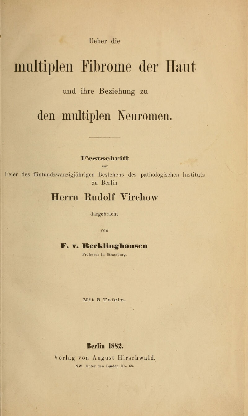 Ueber die multiplen Fibrome der Haut und ihre Beziehung zu den multiplen Nenromen. F'estsclir'ift zur Feier des fünfundzwanzigjährigen Bestehens des pathologischen Instituts zu Berlin Herrn Kudolf Virchow dargebracht F. v, Recklingliaiisen Professor in Strassburs. Mit b Tafeln. Berlin 1882. Verlag von August Hirschwald. NW. Unter den Linden No. 68.