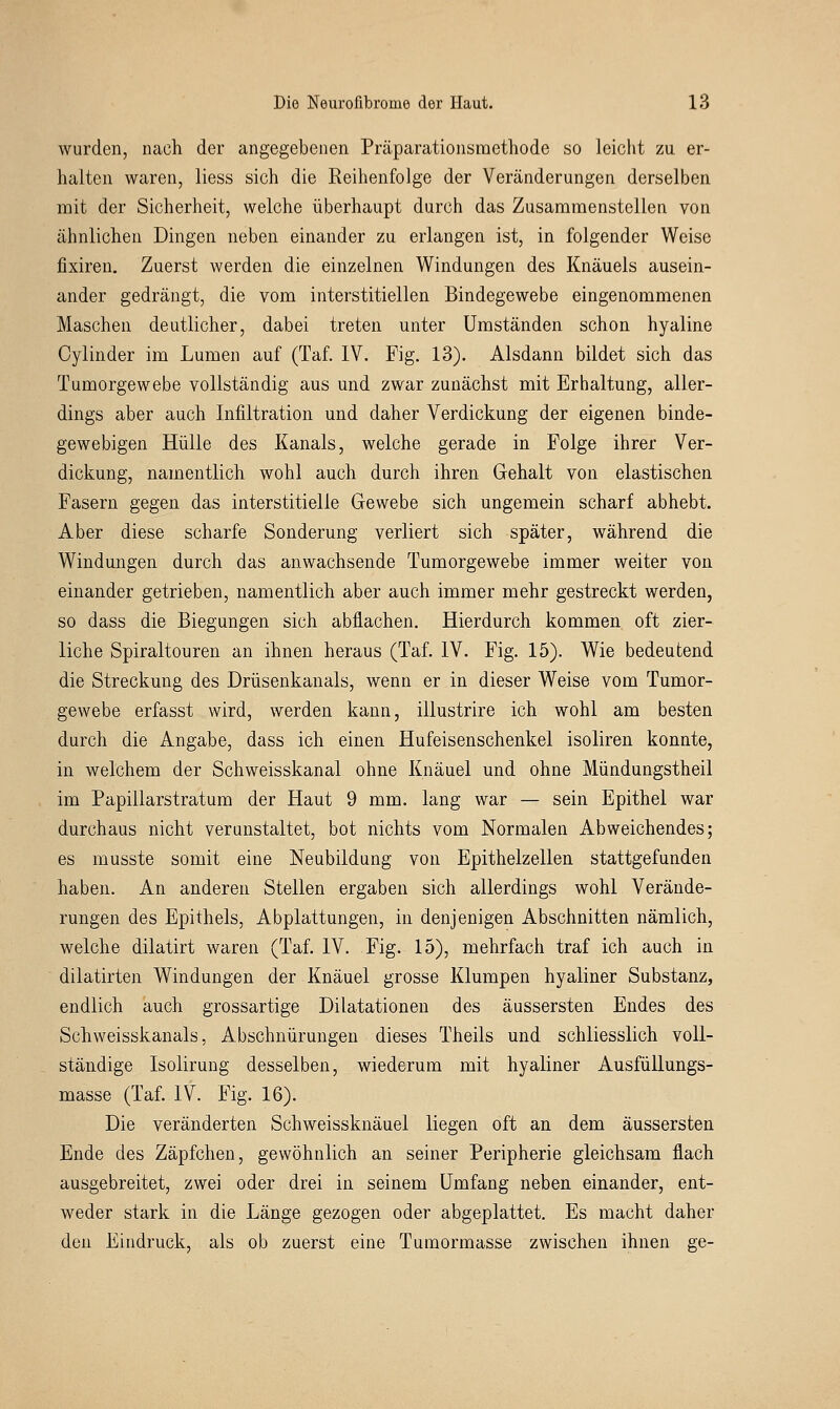 wurden, nach der angegebenen Präparationsraethode so leicht zu er- halten waren, liess sich die Reihenfolge der Veränderungen derselben mit der Sicherheit, welche überhaupt durch das Zusammenstellen von ähnlichen Dingen neben einander zu erlangen ist, in folgender Weise fixiren. Zuerst werden die einzelnen Windungen des Knäuels ausein- ander gedrängt, die vom interstitiellen Bindegewebe eingenommenen Maschen deutlicher, dabei treten unter Umständen schon hyaline Cylinder im Lumen auf (Taf. IV. Fig. 13). Alsdann bildet sich das Tuinorgewebe vollständig aus und zwar zunächst mit Erhaltung, aller- dings aber auch Infiltration und daher Verdickung der eigenen binde- gewebigen Hülle des Kanals, welche gerade in Folge ihrer Ver- dickung, namentlich wohl auch durch ihren Gehalt von elastischen Fasern gegen das interstitielle Gewebe sich ungemein scharf abhebt. Aber diese scharfe Sonderung verliert sich später, während die Windungen durch das anwachsende Tumorgewebe immer weiter von einander getrieben, namentlich aber auch immer mehr gestreckt werden, so dass die Biegungen sich abflachen. Hierdurch kommen oft zier- liche Spiraltouren an ihnen heraus (Taf. IV. Fig. 15). Wie bedeutend die Streckung des Drüsenkanals, wenn er in dieser Weise vom Tumor- gewebe erfasst wird, werden kann, illustrire ich wohl am besten durch die Angabe, dass ich einen Hufeisenschenkel isoliren konnte, in welchem der Schweisskanal ohne Knäuel und ohne Mündungstheil im Papillarstratum der Haut 9 mm. lang war — sein Epithel war durchaus nicht verunstaltet, bot nichts vom Normalen Abweichendes; es musste somit eine Neubildung von Epithelzellen stattgefunden haben. An anderen Stellen ergaben sich allerdings wohl Verände- rungen des Epithels, Abplattungen, in denjenigen Abschnitten nämlich, welche dilatirt waren (Taf. IV. Fig. 15), mehrfach traf ich auch in dilatirten Windungen der Knäuel grosse Klumpen hyaliner Substanz, endlich auch grossartige Dilatationen des äussersten Endes des Schweisskanals, Abschnürungen dieses Theils und schliesslich voll- ständige Isolirung desselben, wiederum mit hyaliner Ausfüllungs- masse (Taf. IV. Fig. 16). Die veränderten Schweissknäuel liegen oft an dem äussersten Ende des Zäpfchen, gewöhnlich an seiner Peripherie gleichsam flach ausgebreitet, zwei oder drei in seinem Umfang neben einander, ent- weder stark in die Länge gezogen oder abgeplattet. Es macht daher den Eindruck, als ob zuerst eine Tumormasse zwischen ihnen ge-