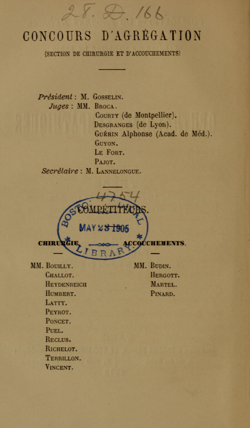 CONCOURS D'AGRÉGATION (SECTION DE CHIRURGIE ET D'ACCOUCHEMENTS Président : M. GOSSELIN. Juges : MM. Broca. Courty (de Desgranges Montpellier;, (de Lyon). Guérin Alphonse (Acad. de Méd.) GCYON. Le Fort. Pajot. Secrétaire : M . Lannelongue. ru CHIRL CHEHEXTS. MM. BûUILLY. MM. Budin. Challot. IIergott. Heydenreich Martel. Hdmbkrt. Pinard. Latty. Peyrot. Poncet. PUEL. Reclus. RlCHELOT. Terrillon. Vincent.