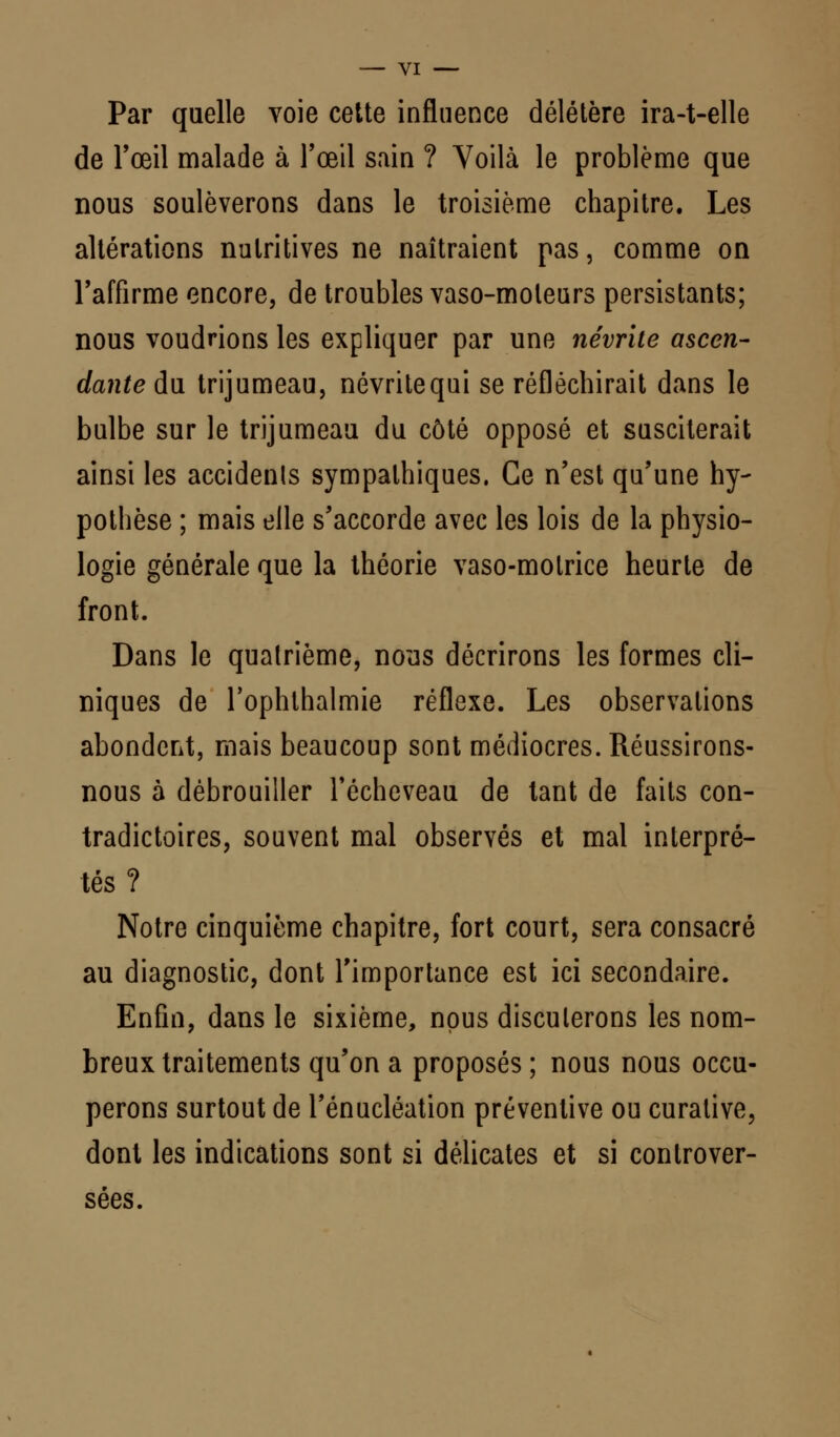 Par quelle voie cette influence délétère ira-t-elle de l'œil malade à l'œil sain ? Voilà le problème que nous soulèverons dans le troisième chapitre. Les altérations nutritives ne naîtraient pas, comme on l'affirme encore, de troubles vaso-moteurs persistants; nous voudrions les expliquer par une névrite ascen- dante du trijumeau, névritequi se réfléchirait dans le bulbe sur le trijumeau du côté opposé et susciterait ainsi les accidents sympathiques. Ce n'est qu'une hy- pothèse ; mais elle s'accorde avec les lois de la physio- logie générale que la théorie vaso-motrice heurte de front. Dans le quatrième, nous décrirons les formes cli- niques de l'ophthalmie réflexe. Les observations abondent, mais beaucoup sont médiocres. Réussirons- nous à débrouiller l'écheveau de tant de faits con- tradictoires, souvent mal observés et mal interpré- tés ? Notre cinquième chapitre, fort court, sera consacré au diagnostic, dont l'importance est ici secondaire. Enfin, dans le sixième, nous discuterons les nom- breux traitements qu'on a proposés ; nous nous occu- perons surtout de l'énucléation préventive ou curative, dont les indications sont si délicates et si controver- sées.