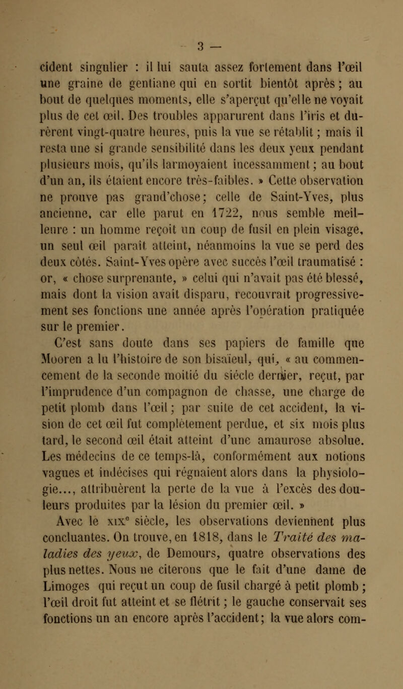 rident singulier : il lui sauta assez fortement dans l'œil une graine de gentiane qui en sortit bientôt après ; au bout de quelques moments, elle s'aperçut qu'elle ne voyait plus de cet œil. Des troubles apparurent dans l'iris et du- rèrent vingt-quatre heures, puis la vue se rétablit ; mais il resta une si grande sensibilité dans les deux yeux pendant plusieurs mois, qu'ils larmoyaient incessamment; au bout d'un an, ils étaient encore très-faibles. » Cette observation ne prouve pas grand'chose; celle de Saint-Yves, plus ancienne, car elle parut en 1722, nous semble meil- leure : un homme reçoit un coup de fusil en plein visage, un seul œil parait, atteint, néanmoins la vue se perd des deux cotés. Saint-Yves opère avec succès l'œil traumatisé : or, « chose surprenante, » celui qui n'avait pas été blessé, mais dont la vision avait disparu, recouvrait progressive- ment ses fonctions une année après l'opération pratiquée sur le premier. C'est sans doute dans ses papiers de famille que Mooren a lu l'histoire de son bisaïeul, qui, « au commen- cement de la seconde moitié du siècle dermjer, reçut, par l'imprudence d'un compagnon de chasse, une charge de petit plomb dans l'œil; par suite de cet accident, la vi- sion de cet œil fut complètement perdue, et six mois plus tard, le second œil était atteint d'une amaurose absolue. Les médecins de ce temps-là, conformément aux notions vagues et indécises qui régnaient alors dans la physiolo- gie..., attribuèrent la perte de la vue à l'excès des dou- leurs produites par la lésion du premier œil. » Avec le xixe siècle, les observations deviennent plus concluantes. On trouve, en 1818, dans le Traité des ma- ladies des yeux, de Demours, quatre observations des plus nettes. Nous ne citerons que le fait d'une dame de Limoges qui reçut un coup de fusil chargé à petit plomb ; l'œil droit fut atteint et se flétrit ; le gauche conservait ses fonctions un an encore après l'accident; la vue alors corn-