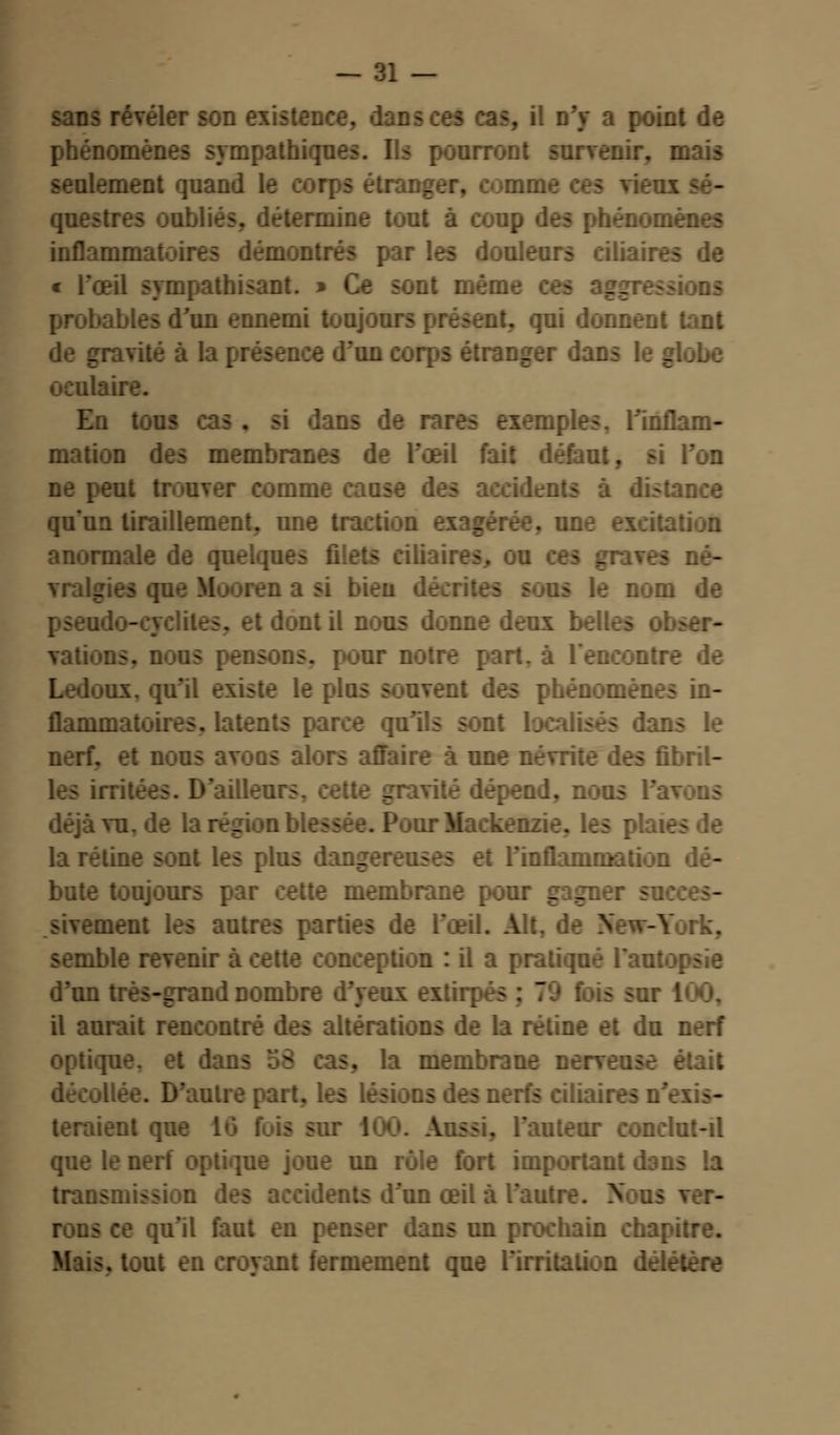 sans révéler son existence, dar . il n'y a point de phénomènes sympathiques. Us pourront survenir, mais seulement quand 1 étranger, comme ces vieux sé- questres oubliés, détermine tout à coup des phénomènes inflamma douleurs ciliair « l'œil sympathisant. » Ce sont mém __ -ions probables d'un ennemi toujours présent, qui donnent tant tvité à la présence d'un corps étranger dans le globe oculaire. En tous c ans de rares exemples. l'inflam- mation des membranes de l'œil fait défaut, si l'on ut trouver comme cause des accidents à distance qu'un tiraillement, une traction exagérée, une excitation anormale de quelques filets eiliaires. ou ces gravei vralgies queMooren a si bien décrites s.us le nom de pseudo-cyclites. et dont il nous donne deux bel! — vations. nous pensons, pour notre part, à rencontre de nx, qu'il existe le plus souvent des phénomènes in- flammatoires, latents parce qu'ils sont localisés dans le nerf, et nous avons alors affaire à une névrite des fibril- les irritées. D'ailleurs, cette gravité dépend, nous l'avons déjà vu. de la région blessée. Pour Mackenzie. les pk la rétine sont les plus dangereuses et rinflammation dé- bute toujours par cette membrane pour gagner sa sivement les autres parti- il. Alt, York, semble revenir à cette conception : il a pratiqué l'an: d'un très-grand nombre d'yeux extirpés ; 70 fois sur 100, il aurait rencontré des altérations de la rétine et du nerf optique, et dans 58 . la membrane nerv D'autre : teraient que 16 fuis sur 100. Aussi, l'auteur conclut-il que le nerf optique joue un rôle fort important dans la transmission m œil à l'aut rons ce qu'il faut en ans un prochain chapitre. , tout en croyant fermement que l'irritation délétère