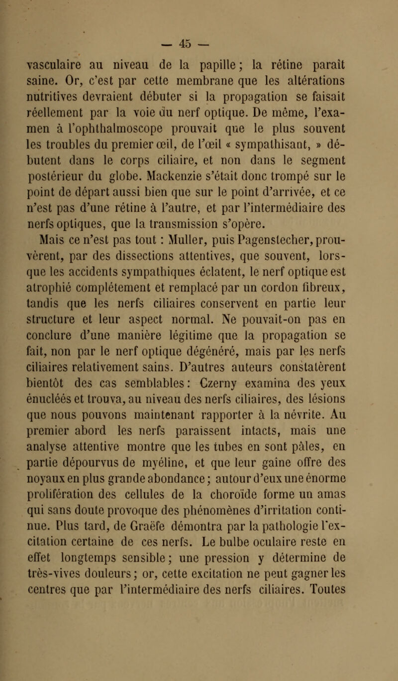 vasculaire au niveau de la papille ; la rétine parait saine. Or, c'est par cette membrane que les altérations nutritives devraient débuter si la propagation se faisait réellement par la voie du nerf optique. De même, l'exa- men à l'ophthalmoscope prouvait que le plus souvent les troubles du premier œil, de l'œil « sympathisant, » dé- butent dans le corps ciliaire, et non dans le segment postérieur du globe. Mackenzie s'était donc trompé sur le point de départ aussi bien que sur le point d'arrivée, et ce n'est pas d'une rétine à l'autre, et par l'intermédiaire des nerfs optiques, que la transmission s'opère. Mais ce n'est pas tout : Muller, puis Pagenstecher, prou- vèrent, par des dissections attentives, que souvent, lors- que les accidents sympathiques éclatent, le nerf optique est atrophié complètement et remplacé par un cordon fibreux, tandis que les nerfs ciliaires conservent en partie leur structure et leur aspect normal. Ne pouvait-on pas en conclure d'une manière légitime que la propagation se fait, non par le nerf optique dégénéré, mais par les nerfs ciliaires relativement sains. D'autres auteurs constatèrent bientôt des cas semblables : Czerny examina des yeux énucléés et trouva, au niveau des nerfs ciliaires, des lésions que nous pouvons maintenant rapporter à la névrite. Au premier abord les nerfs paraissent intacts, mais une analyse attentive montre que les tubes en sont pâles, en partie dépourvus de myéline, et que leur gaine offre des noyaux en plus grande abondance ; autour d'eux une énorme prolifération des cellules de la choroïde forme un amas qui sans doute provoque des phénomènes d'irritation conti- nue. Plus tard, de Graëfe démontra par la pathologie l'ex- citation certaine de ces nerfs. Le bulbe oculaire reste en effet longtemps sensible; une pression y détermine de très-vives douleurs; or, cette excitation ne peut gagner les centres que par l'intermédiaire des nerfs ciliaires. Toutes