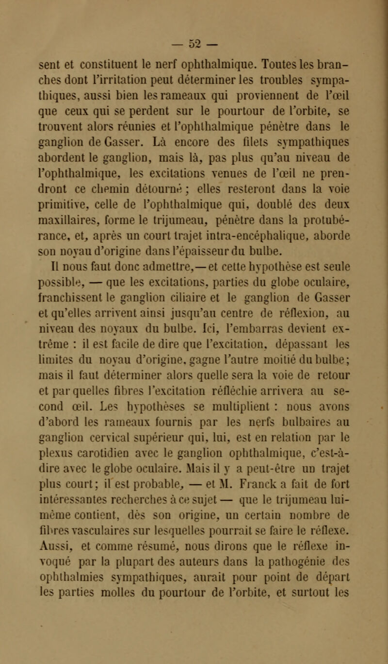 sent et constituent le nerf ophthalmique. Toutes les bran- ches dont l'irritation peut déterminer les troubles sympa- thiques, aussi bien les rameaux qui proviennent de l'œil que ceux qui se perdent sur le pourtour de l'orbite, se trouvent alors réunies et l'ophthalmique pénètre dans le ganglion de Gasser. Là encore des filets sympathiques abordent le ganglion, mais là, pas plus qu'au niveau de l'ophthalmique. les excitations venues de l'œil ne pren- dront ce chemin détourné ; elles resteront dans la voie primitive, celle de l'ophthalmique qui, doublé des deux maxillaires, forme le trijumeau, pénètre dans la protubé- rance, et, après un court trajet intra-encéphalique, aborde Sun noyau d'origine dans l'épaisseur du bulbe. ïl nous faut donc admettre,—et cette hypothèse est seule possible, — que les excitations, parties du globe oculaire, franchissent le ganglion ciliaire et le ganglion de Gasser et qu'elles arrivent ainsi jusqu'au centre de réflexion, au niveau des noyaux du bulbe. Ici, l'embarras devient ex- trême : il est facile de dire que l'excitation, dépassant les limites du noyau d'origine, gagne l'autre moitié du bulbe; mais il faut déterminer alors quelle sera la voie de retour et par quelles fibres l'excitation réfléchie arrivera au se- cond œil. Les hypothèses se multiplient : nous avons d'abord les rameaux fournis par les nerfs bulbaires au ganglion cervical supérieur qui, lui. est en relation par le plexus carotidieo avec le ganglion ophthalmique, c'est-à- dire avec le globe oculaire. Mais il y a peut-être un trajet plus court; il est probable, — et M. Franck a fait de fort intéressantes recherches à ce sujet— que le trijumeau lui- même contient, dès son origine, un certain nombre de fibres vasculaires sur lesquelles pourrait se faire le réflexe. Aussi, et comme résumé, nous dirons que le réflexe in- voqué par la plupart des auteurs dans la pathogénie des ophthalnues sympathiques, aurait pour point de départ les parties molles du pourtour de l'orbite, et surtout les