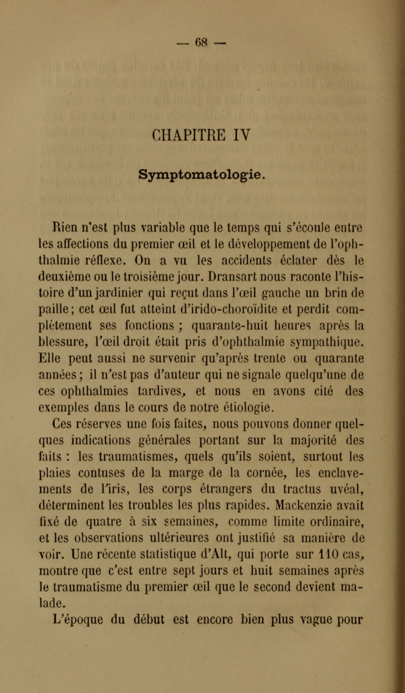 r>8 — CHAPITRE IV Symptomatologie Rien n'est plus variable que le temps qui s'écoule entre les affections du premier œil et le développement de l'oph- thalmie réflexe. On a vu les accidents éclater dès le deuxième ou le troisième jour. Dransart nous raconte l'his- toire d'un jardinier qui reçut dans l'œil gauche un brin de paille; cet œil fut atteint d'irido-choroïdite et perdit com- plètement ses fonctions ; quarante-huit heures après la blessure, l'œil droit était pris d'ophthalmie sympathique. Elle peut aussi ne survenir qu'après trente ou quarante années; il n'est pas d'auteur qui ne signale quelqu'une de ces ophlhalmies tardives, et nous en avons cité des exemples dans le cours de notre étiologie. Ces réserves une fois faites, nous pouvons donner quel- ques indications générales portant sur la majorité des faits : les traumatismes, quels qu'ils soient, surtout les plaies contuses de la marge de la cornée, les enclave- ments de l'iris, les corps étrangers du tractus uvéal, déterminent les troubles les plus rapides. Mackenzic avait (ixé de quatre à six semaines, comme limite ordinaire, et les observations ultérieures ont justifié sa manière de voir. Une récente statistique d'Àlt, qui porte sur 110 cas, montre que c'est entre sept jours et huit semaines après le traumatisme du premier œil que le second devient ma- lade. L'époque du début est encore bien plus vague pour