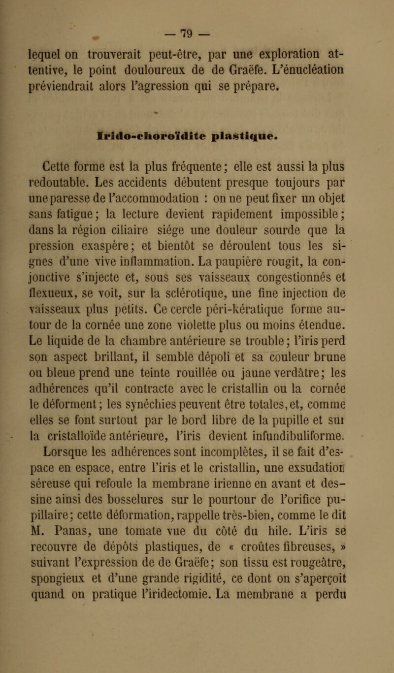 -79 — lequel on trouverait peut-être, par une exploration at- tentive, le point douloureux de de Graëfe. L'énucléation préviendrait alors l'agression qui se prépare. Iriclo-choroïdite plastique. Cette forme est la plus fréquente ; elle est aussi la plus redoutable. Les accidents débutent presque toujours par une paresse de Faccommodation : on ne peut fixer un objet sans fatigue ; la lecture devient rapidement impossible ; dans la région ciliaire siège une douleur sourde que la pression exaspère; et bientôt se déroulent tous les si- gnes d'une vive inflammation. La paupière rougit, la con- jonctive s'injecte et, sous ses vaisseaux congestionnés et flexueux, se voit, sur la sclérotique, une fine injection de vaisseaux plus petits. Ce cercle péri-kéralique forme au- tour de la cornée une zone violette plus ou moins étendue. Le liquide de la chambre antérieure se trouble ; l'iris perd son aspect brillant, il semble dépoli et sa couleur brune ou bleue prend une teinte rouillée ou jaune verdâtre; les adhérences qu'il contracte avec le cristallin ou la cornée le déforment; les synéchiespeuvent être totales,et, comme elles se font surtout par le bord libre de la pupille et sui la cristalloïde antérieure, l'iris devient infundibuliforme. Lorsque les adhérences sont incomplètes, il se fait d'es- pace en espace, entre l'iris et le cristallin, une exsudatiorj séreuse qui refoule la membrane irienne en avant et des- sine ainsi des bosselures sur le pourtour de l'orifice pu- pillaire; cette déformation, rappelle très-bien, comme ledit M. Panas, une tomate vue du côté du hile. L'iris se recouvre de dépôts plastiques, de « croûtes fibreuses, » suivant l'expression de de Graëfe; son tissu est rougeâtre, spongieux et d'une grande rigidité, ce dont on s'aperçoit quand on pratique l'iridectomie. La membrane a perdu