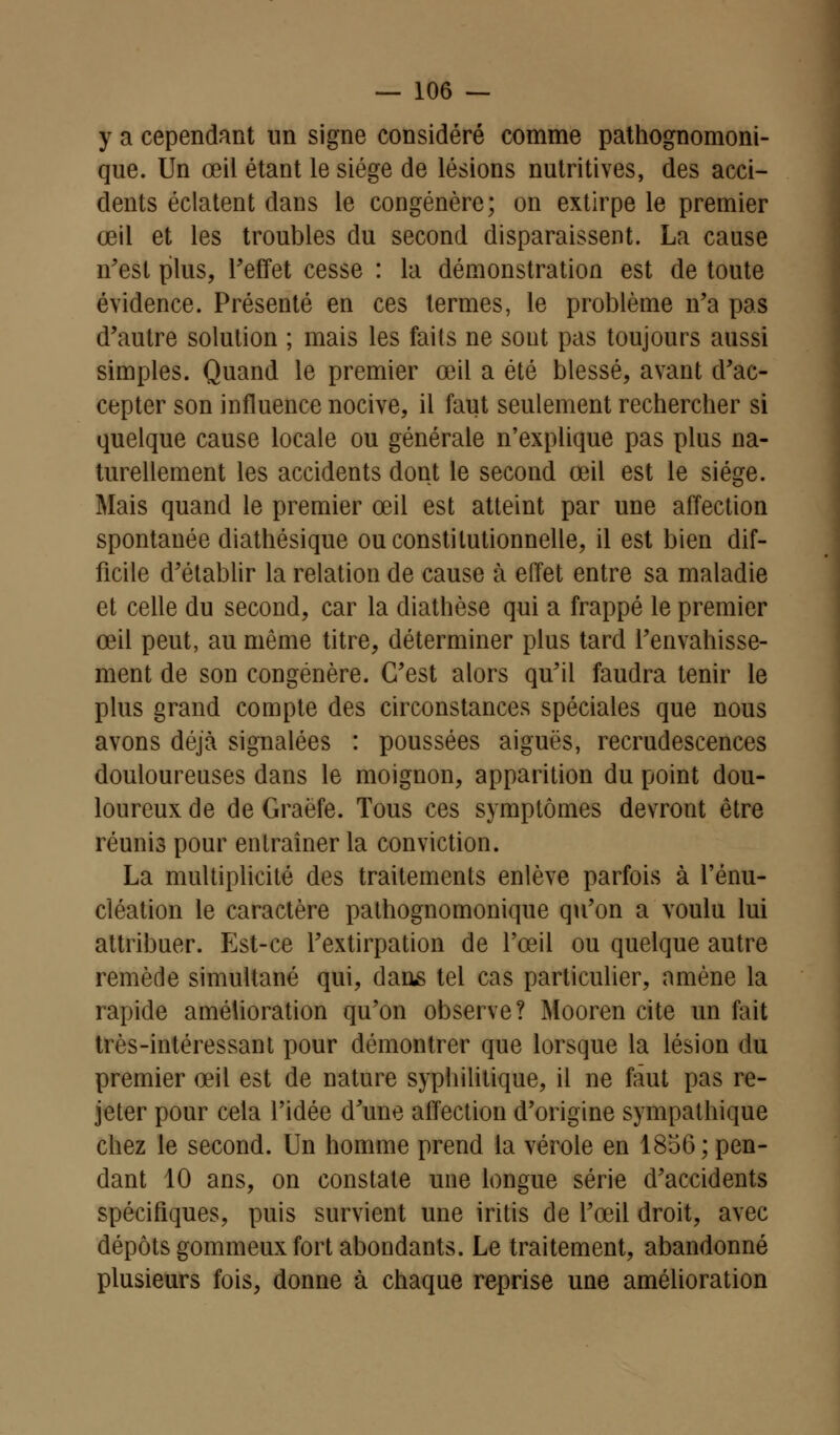 y a cependant un signe considéré comme pathognomoni- que. Un œil étant le siège de lésions nutritives, des acci- dents éclatent dans le congénère; on extirpe le premier œil et les troubles du second disparaissent. La cause n'est plus, Feffet cesse : la démonstration est de toute évidence. Présenté en ces termes, le problème n'a pas d'autre solution ; mais les faits ne sont pas toujours aussi simples. Quand le premier œil a été blessé, avant d'ac- cepter son influence nocive, il faut seulement rechercher si quelque cause locale ou générale n'explique pas plus na- turellement les accidents dont le second œil est le siège. Mais quand le premier œil est atteint par une affection spontanée diathésique ou constitutionnelle, il est bien dif- ficile d'établir la relation de cause à effet entre sa maladie et celle du second, car la diathôse qui a frappé le premier œil peut, au même titre, déterminer plus tard l'envahisse- ment de son congénère. C'est alors qu'il faudra tenir le plus grand compte des circonstances spéciales que nous avons déjà signalées : poussées aiguës, recrudescences douloureuses dans le moignon, apparition du point dou- loureux de de Graëfe. Tous ces symptômes devront être réunis pour entraîner la conviction. La multiplicité des traitements enlève parfois à l'énu- cléation le caractère pathognomonique qu'on a voulu lui attribuer. Est-ce l'extirpation de l'œil ou quelque autre remède simultané qui, dans tel cas particulier, amène la rapide amélioration qu'on observe? Mooren cite un fait très-intéressant pour démontrer que lorsque la lésion du premier œil est de nature syphilitique, il ne faut pas re- jeter pour cela l'idée d'une affection d'origine sympathique chez le second. Un homme prend la vérole en 1856; pen- dant 10 ans, on constate une longue série d'accidents spécifiques, puis survient une iritis de l'œil droit, avec dépôts gommeux fort abondants. Le traitement, abandonné plusieurs fois, donne à chaque reprise une amélioration