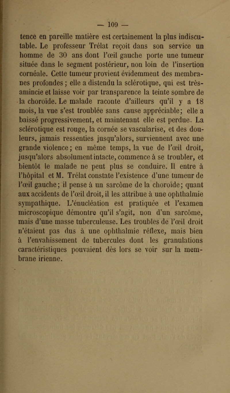 tence en pareille matière est certainement la plus indiscu- table. Le professeur Trélat reçoit dans son service un homme de 30 ans dont l'œil gauche porte une tumeur située dans le segment postérieur, non loin de l'insertion cornéale. Cette tumeur provient évidemment des membra- nes profondes ; elle a distendu la sclérotique, qui est très- amincie et laisse voir par transparence la teinte sombre de la choroïde. Le malade raconte d'ailleurs qu'il y a 18 mois, la vue s'est troublée sans cause appréciable; elle a baissé progressivement, et maintenant elle est perdue. La sclérotique est rouge, la cornée se vascularise, et des dou- leurs, jamais ressenties jusqu'alors, surviennent avec une grande violence ; en même temps, la vue de l'œil droit, jusqu'alors absolument intacte, commence à se troubler, et bientôt le malade ne peut plus se conduire. Il entre à l'hôpital et M. Trélat constate l'existence d'une tumeur de l'œil gauche; il pense à un sarcome de la choroïde; quant aux accidents de l'œil droit, il les attribue à une ophthalmie sympathique. L'énucléation est pratiquée et l'examen microscopique démontre qu'il s'agit, non d'un sarcome, mais d'une masse tuberculeuse. Les troubles de l'œil droit n'étaient pas dus à une ophthalmie réflexe, mais bien à l'envahissement de tubercules dont les granulations caractéristiques pouvaient dès lors se voir sur la mem- brane irienne.