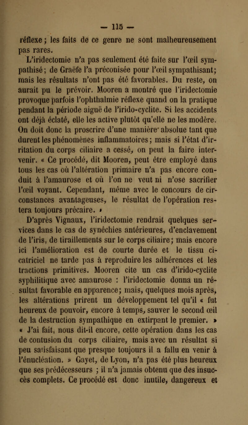 réflexe ; les faits de ce genre ne sont malheureusement pas rares. L'iridectomie n'a pas seulement été faite sur l'œil sym- pathisé; de Graëfe Ta préconisée pour l'œil sympathisant; mais les résultats n'ont pas été favorables. Du reste, on aurait pu le prévoir. Mooren a montré que l'iridectomie provoque parfois l'oplithalmie réflexe quand on la pratique pendant la période aiguë de l'irido-cyclite. Si les accidents ont déjà éclaté, elle les active plutôt qu'elle ne les modère. On doit donc la proscrire d'une manière* absolue tant que durent les phénomènes inflammatoires; mais si l'état d'ir- ritation du corps ciliaire a cessé, on peut la faire inter- venir. « Ce procédé, dit Mooren, peut être employé dans tous les cas où l'altération primaire n'a pas encore con- duit à l'amaurose et où l'on ne veut ni n'ose sacrifier l'œil voyant. Cependant, même avec le concours de cir- constances avantageuses, le résultat de l'opération res- tera toujours précaire. » D'après Vignaux, l'iridectomie rendrait quelques ser- vices dans le cas de synéchies antérieures, d'enclavement de l'iris, de tiraillements sur le corps ciliaire; mais encore ici l'amélioration est de courte durée et le tissu ci- catriciel ne tarde pas à reproduire les adhérences et les tractions primitives. Mooren cite un cas d'irido-cyclite syphilitique avec amaurose : l'iridectomie donna un ré- sultat favorable en apparence; mais, quelques mois après, les altérations prirent un développement tel qu'il « fut heureux de pouvoir, encore à temps, sauver le second œil de la destruction sympathique en extirpant le premier. » « J'ai fait, nous dit-il encore, cette opération dans les cas de contusion du corps ciliaire, mais avec un résultat si peu satisfaisant que presque toujours il a fallu en venir à l'énucléation. » Gayet, de Lyon, n'a pas été plus heureux que ses prédécesseurs ; il n'a jamais obtenu que des insuc- cès complets. Ce procédé est donc inutile, dangereux et