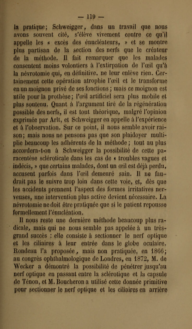 la pratique; Schweigger, dans un travail que nous avons souvent cité, s'élève vivement contre ce qu'il appelle les « excès des énucléateurs, » et se montre plus partisan de la section des nerfs que le créateur de la méthode. Il fait remarquer que les malades consentent moins volontiers à l'extirpation de l'œil qu'à la névrotomie qui, en définitive, ne leur enlève rien. Cer- tainement cette opération atrophie l'œil et le transforme en un moignon privé de ses fonctions ; mais ce moignon est utile pour la prothèse; l'œil artificiel sera plus mobile et plus soutenu. Quant à l'argument tiré de la régénération possible des nerfs, il est tout théorique, malgré l'opinion exprimée par Arlt, et Schweigger en appelle à l'expérience et à l'observation. Sur ce point, il nous semble avoir rai- son; mais nous ne pensons pas que son plaidoyer multi- plie beaucoup les adhérents de la méthode ; tout au plus accoi'dera-t-on à Schweigger la possibilité de cette pa- racentèse scléroticale dans les cas de t troubles vagues et indécis, » que certains malades, dont un œil est déjà perdu, accusent parfois dans l'œil demeuré sain. Il ne fau- drait pas le suivre trop loin dans cette voie, et, dès que les accidents prennent l'aspect des formes irritatives ner- veuses, une intervention plus active devient nécessaire. La névrotomie ne doit être pratiquée que si le patient repousse formellement l'énucléation. Il nous reste une dernière méthode beaucoup plus ra- dicale, mais qui ne nous semble pas appelée à un très- grand succès : elle consiste à sectionner le nerf optique et les ciliaires à leur entrée dans le globe oculaire. Rondeau l'a proposée, mais non pratiquée, en 1866; au congrès ophthalmologique de Londres, en 1872, M. de Wecker a démontré la possibilité de pénétrer jusqu'au nerf optique en passant entre la sclérotique et la capsule de Tenon, et M. Boucheron a utilisé cette donnée primitive pour sectionner le nerf optique et les ciliaires en arrière