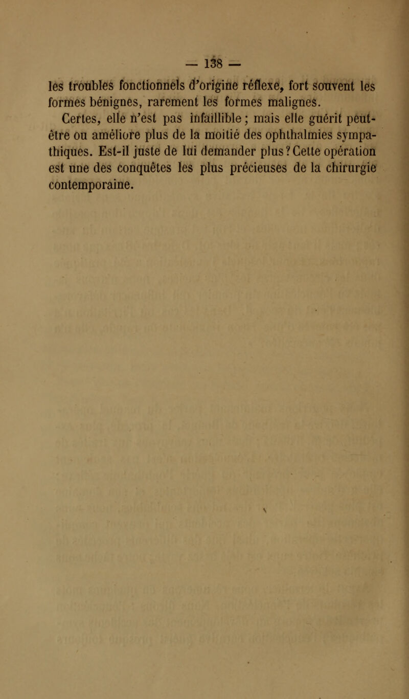 les troubles fonctionnels d'origine réflexe, fort souvent les formes bénignes, rarement les formes malignes. Certes, elle n'est pas infaillible; mais elle guérit peut- être ou améliore plus de la moitié des ophthalmies sympa- thiques. Est-il juste de lui demander plus?Cette opération est une des conquêtes les plus précieuses de la chirurgie contemporaine.