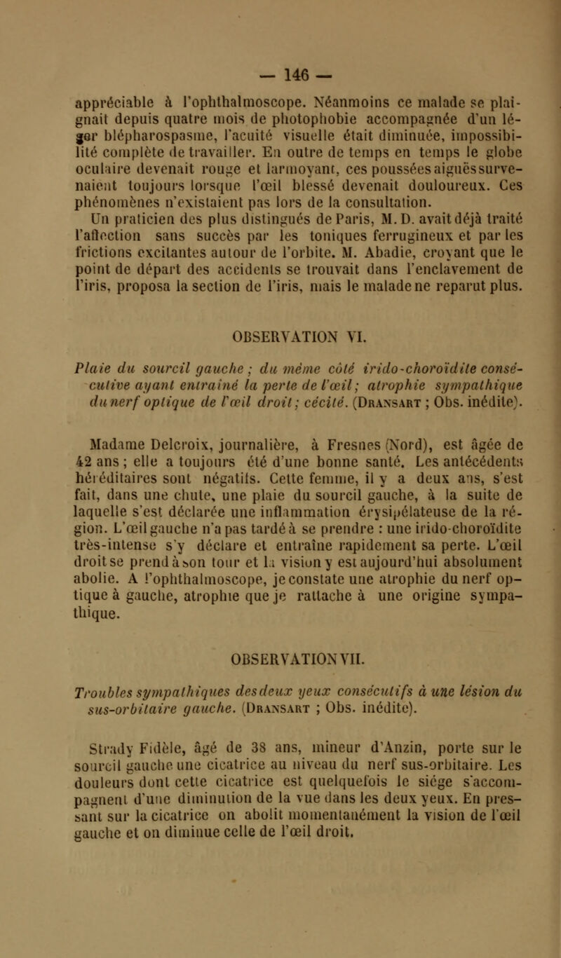 appréciable à l'oplithalmoscope. Néanmoins ce malade se plai- gnait depuis quatre mois de photophobie accompagnée d'un lé- ger blépbarospasme, l'acuité visuelle était diminuée, impossibi- lité complète Retravailler. En outre de temps en temps le globe oculaire devenait rouge et larmoyant, ces pousséesaiguëssurve- naient toujours lorsque l'œil blessé devenait douloureux. Ces phénomènes n'existaient pas lors de la consultation. Un praticien des plus distingués de Paris, M.D. avait déjà traité l'aftection sans succès par les toniques ferrugineux et par les frictions excitantes autour de l'orbite. M. Abadie, croyant que le point de départ des accidents se trouvait dans l'enclavement de l'iris, proposa la section de l'iris, mais le malade ne reparut plus. OBSERVATION VI. Plaie du sourcil gauche ; du même calé irido-choroïdite consé- cutive ayant entraîné la perte de l'œil; atrophie sympathique du nerf optique de Fœil droit; cécité. (Dransart ; Obs. inédite^. Madame Delcroix, journalière, à Fresnes (Nord), est âgée de 42 ans ; elle a toujours été d'une bonne santé. Les antécédents héréditaires sont négatiis. Cette femme, il y a deux ans, s'est fait, dans une chute, une plaie du sourcil gauche, à la suite de laquelle s'est déclarée une inflammation érysipélateuse de la ré- gion. L'œil gauche n'a pas tardé à se prendre : une irido-choroïdite très-intense s'y déclare et entraîne rapidement sa perte. L'œil droit se prend à son tour et la vision y est aujourd'hui absolument abolie. A i'ophthalmoscope, je constate une atrophie du nerf op- tique à gauche, atrophie que je rattache à une origine sympa- thique. OBSERVATION VII. Troubles sympathiques desdeux yeux consécutifs à une lésion du sus-orbitaire gauche. (Dra>,sart ; Obs. inédite). Strady Fidèle, âgé de 38 ans, mineur d'Anzin, porte sur le sourcil gauche une cicatrice au niveau du nerf sus-orbitaire. Les douleurs dont cette cicatrice est quelquefois le siège s'accom- pagnent d'une diminution de la vue dans les deux yeux. En pres- sant sur la cicatrice on abolit momentanément la vision de l'œil gauche et on diminue celle de l'œil droit.