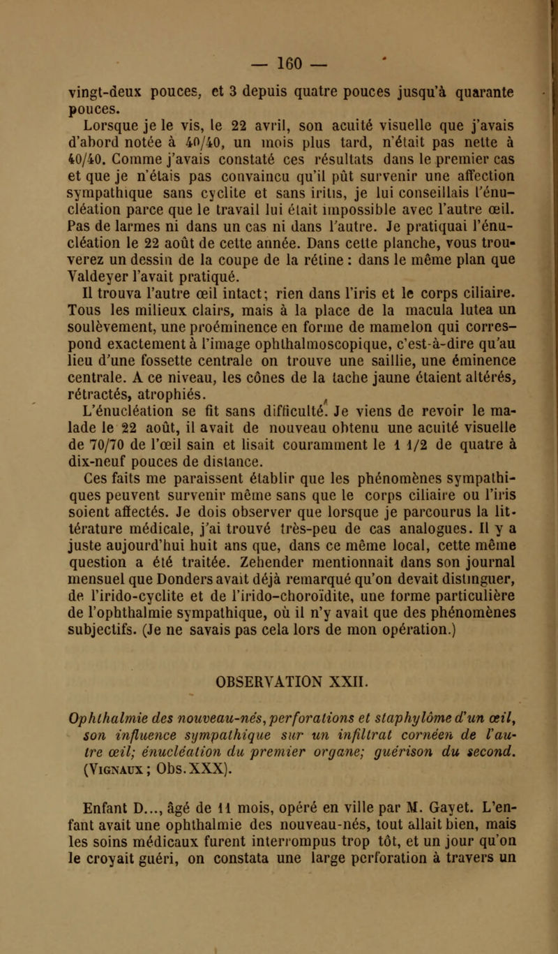 vingt-deux pouces, et 3 depuis quatre pouces jusqu'à quarante pouces. Lorsque je le vis, le 22 avril, son acuité visuelle que j'avais d'abord notée à 40/40, un mois plus tard, n'était pas nette à 40/40. Comme j'avais constaté ces résultats dans le premier cas et que je n'étais pas convaincu qu'il pût survenir une affection sympathique sans cyclite et sans iritis, je lui conseillais l'énu- cléation parce que le travail lui était impossible avec l'autre œil. Pas de larmes ni dans un cas ni dans l'autre. Je pratiquai l'énu- cléation le 22 août de cette année. Dans cette planche, vous trou- verez un dessin de la coupe de la rétine : dans le même plan que Valdeyer l'avait pratiqué. Il trouva l'autre œil intact; rien dans l'iris et le corps ciliaire. Tous les milieux clairs, mais à la place de la macula lutea un soulèvement, une proéminence en forme de mamelon qui corres- pond exactement à l'image ophlhalmoscopique, c'est-à-dire qu'au lieu d'une fossette centrale on trouve une saillie, une éminence centrale. A ce niveau, les cônes de la tache jaune étaient altérés, rétractés, atrophiés. L'énucléation se fit sans difficulté. Je viens de revoir le ma- lade le 22 août, il avait de nouveau obtenu une acuité visuelle de 70/70 de l'œil sain et lisait couramment le 1 1/2 de quatre à dix-neuf pouces de dislance. Ces faits me paraissent établir que les phénomènes sympathi- ques peuvent survenir même sans que le corps ciliaire ou l'iris soient affectés. Je dois observer que lorsque je parcourus la lit- térature médicale, j'ai trouvé très-peu de cas analogues. 11 y a juste aujourd'hui huit ans que, dans ce même local, cette même question a été traitée. Zehender mentionnait dans son journal mensuel que Donders avait déjà remarqué qu'on devait distinguer, de l'irido-cyclite et de l'irido-choroïdite, une torme particulière de l'ophthalmie sympathique, où il n'y avait que des phénomènes subjectifs. (Je ne savais pas cela lors de mon opération.) OBSERVATION XXII. Ophthalmie des nouveau-nés, perforations et staphylômetfun œil, son influence sympathique sur un infiltrât cornèen de Vau- tre œil; énucléation du premier organe; guérison du second. (Vignaux; Obs.XXX). Enfant D..., âgé de il mois, opéré en ville par M. Gayet. L'en- fant avait une ophthalmie des nouveau-nés, tout allait bien, mais les soins médicaux furent interrompus trop tôt, et un jour qu'on le croyait guéri, on constata une large perforation à travers un