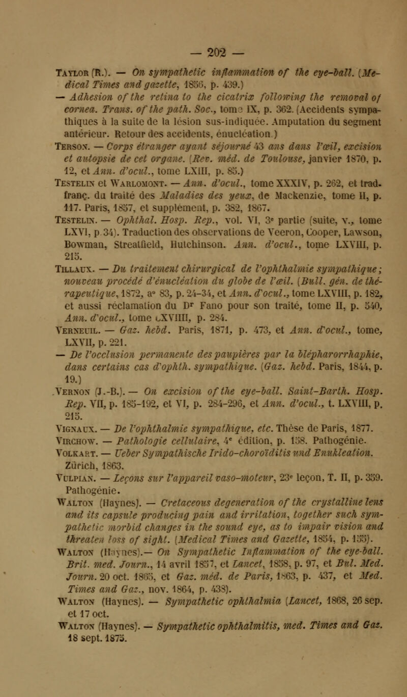 Taylor (R.). — On sympathetic inflammation of the eye-ball. [Mé- dical Times and gazette. 185). p. 439.) — Adhésion of the retina to the cicatrix folio w in g the removal of comea. Trans. ofthe path. Soc, loue IX. p. 302. (Accidents sympa- thiques à la suite de la lésion sus-indiquée. Amputation du segment antérieur. Retour des accidents, énucléation ) Tersox. — Corps étranger ayant séjourné 43 ans dans l'œil, excision et autopsie de cet organe. ?. de Toulouse, janvier 187©, p. 12, et Ann. d'ocul., tome LXIII, p. I Testelix et Warlomoxt. — Ann. d'ocul., tome XXXIV, p. 2-:>2, et trad. franc, du traité des Maladies des peux, de Mackenzie, tome II, p. 117. Paris. 1<J7, et supplément, p. 332, 18G7. Testelix. — Ophthal. Hosp. Rep., vol. VI, 3e partie suite, v., tome LXV1. p 34). Traduction des observations de Veeron, Cooper, Lawson, Bownian, Streatfield, Hutchinson. Ann. d'ocul., tome LXVIII, p. 215. Tillaux. — Du traitement chirurgical de Vophthalmie sympathique ; nouveau procédé d'énucléaiion du globe de l'œil. {Bull. gén. de thé- rapeutique, 1S72, a° 83, p. 24-34. et Ann. d'ocul., tome LXVIII, p. 182, et aussi réclamation du Dr Fano pour son traité, tome II, p. 540, . d'ocul., tome oXVIIII, p. 284. Verxeuil. — Gaz. hebd. Paris, 1871, p. 473, et Ann. d'ocul., tome, LXVII, p. 221. — De l'occlusion permanente des paupières par la blépharorrhaphie, dans certains cas d'ophth. sympathique. [Gaz. hebd. Paris, 1844, p. 19.) Verxox J.-B..— On excision ofthe eye-ball. Saint-Barth. Hosp. Rep. VII, i .et VI, p. 284-29Ô, et Ann. d'ocul., t. LXVIII, p. 215. Vigxaux. — De Vophthalmie sympathique, etc. Thèse de Paris, 1877. Virchow. — Pathologie cellulaire, 4e édition, p. 158. Pathogénie. Volkaht. — Vêler Sympathische Irido-choroiditis vnd Enukleation. Zurich, 1863. Velpiax. — Leçons sur l'appareil vaso-moteur, 23e leçon, T. II, p. 359. Pathogénie. Waltox (Haynes). — Cretaceov.s degeneration ofthe crystallinelens and its capsule producing pain and irritation, together such sym- patheNr morbid changes in the sound eye, as to impair vision and threaten loss of sight. [Médical Times and Gazette, 1854, p. I Waltox (Hi\nes\— On Sympathetic Inflammation of the eye-ball. Brit. med. Joum., 14 avril 1857. et lancet, 1858, p. 97, et Bul. Med. Joum. 20 oc t. 1865, et Gaz. méd. de Paris, 1-03. p. 437, et Med. Times and Gaz., nov. 1864, p. 433). TValtox (Haynes). — Sympathetic ophlhalmia [Lancet, 1868, 26 sep. et 17oct. TValtox Haynes). — Sympathetic ophthalmitis, med. Times and Gaz. 18 sept. 1873.