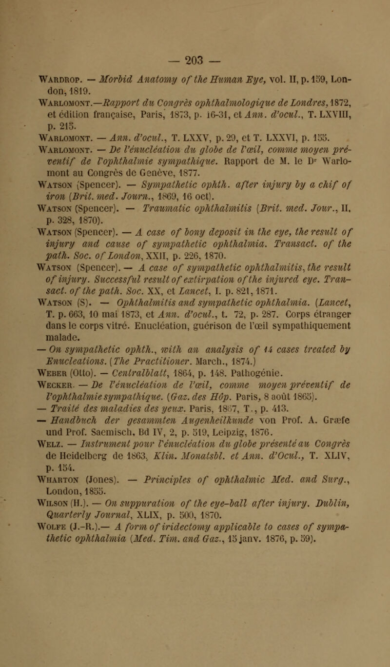 Wardrop. — Morbid Anatomy ofthe Human Eye, vol. II, p. 159, Lon- don, 1819. Warlomont.— Rapport du Congrès ophthalmologique de Londres, 1872, et édition française, Paris, 1873, p. 16-31, et Ann. d'ocul., T. LXVIII, p. 215. Warlomont. — Ann. d'ocul., T. LXXV, p. 29, et T. LXXY1, p. 155. Warlomont. — De l'énucléation du globe de Vœil, comme moyen pré- ventif de Vophthalmie sympathique. Rapport de M. le Dr Warlo- mont au Congrès de Genève, 1877. Watson (Spencer). — Sympathetic ophth. after injury by a chif of iron (Brit. med. Journ., 1869, 16 oct). Watson (Spencer). — Traumatic ophthalmitis [Brit. med. Jour., II, p. 328, 1870). Watson (Spencer). — A case of bony deposit in tlie eye, the resuit of injury and cause of sympathetic ophthalmia. Transact. of the path. Soc. ofLo?idon,XX\l, p. 226.1870. Watson (Spencer). — A case of sympathetic ophthalmitis, the resuit of injury. Successfui resuit of extirpation ofthe injured eye. Tran- sact. ofthe path. Soc. XX, et Lancet, I. p. 821,1871. Watson (S). — Ophthalmitis and sympathetic ophthalmia. (Lancet, T. p. 663, 10 mai 1873, et Ann. d'ocul., t. 72, p. 287. Corps étranger dans le corps vitré. Enucléation, guérison de l'œil sympathiquement malade. — On sympathetic ophth., with an analysis of u cases treated by Enucleations. [The Practitioner. March., 1874.) Weber (Otto). - Centralblatt, 1864, p. 148. Palhogénie. Wecker. — De l'énucléation de Vœil, comme moyen préventif de Vophthalmie sympathique. {Gaz. des Hop. Paris, 8 août 1865). — Traité des maladies des yeux. Paris, 18;>7, T., p. 413. — Handbuch der gesammten AugenheiVkunde von Prof. A. Grajfe und Prof. Saemisch, Bd IV, 2, p. 519, Leipzig, 1876. Welz. — Instrument pour Vénucléation du globe présenté au Congrès de Ilcidelbcrg de 1863v Klin. Monatsbl. et Ann. d'Ocul., T. XLIV, p. 154. Wharton (Jones). — Principles of ophthalmic Med. and Sur g., London, 1855. Wilson (H.). — On suppuration of the eye-ball after injury. Dublin, Quarterly Journal, XLIX, p. 500, 1870. Wolfe (J.-R.).— A form of iridectomy applicable to cases of sympa- thetic ophthalmia {Med. Tim. and Gaz., 15 janv. 1876, p. 59).