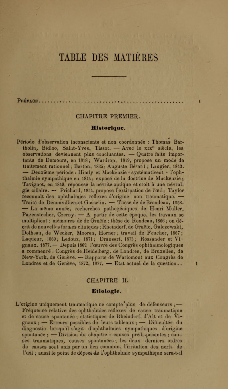 TABLE DES MATIÈRES Préface CHAPITRE PREMIER. Historique. Période d'observation inconsciente et non coordonnée : Thomas Bar- tholin, Bidloo, Saiut-Yves, Tissot. — Avec le xix° siècle, les observations deviennent plus concluantes. — Quatre faits impor- tants de Demours, eu 1818; Wardrop, 1819, propose un mode de tiaitement rationnel; Barton, 1833; Auguste Bé^ar.l ; Laugier, 1843. — Deuxième période : Himly et Mackeuzie « systématisent • l'oph- thalmie sympathique en 1844 ; exposé de la doctrine de Mackeuzie ; Tavignot, en 1849, repousse la névrite optique et croit à une névral- gie cdiaire. — Prichard, 1854, propose l'extirpation de l'œil; Taylor reconnaît des ophthalmies réflexes d'origine non traumatique. — Traité de Denonvillierset Gosselin. — Thèse de de Brondeau, 1858. — La même année, recherches pathogéoiques de Henri Muller, Pa^enstecher, Czerny. — A partir de cette époque, les travaux se multiplient : mémoires de de Graël'e ; thèse de Rondeau, 1866; on dé- crit de nouvelles formes cliniques ; Rheindorf, de Graëfe, Galezowski, Dolbeau, de Wecker, Mooren, Horner ; travail de Foucher, 1867; Laqueur, 1869 ; Ledoux, 1871; Drausart, 1873; Rossander et Vi- gnaux, 1877.— Depuis 1862 J'œuvre des Congrès ophthahnologiques a commencé : Congrès de Heidelberg, de Londres, de Bruxelles, de New-York, de Genève. — Rapports de Warlomont aux Congiès de Londres et de Genève, 1872, 1877. — Etat actuel de la question. . CHAPITRE II. Etiologie. L'origine uniquement traumatique ne compte plus de défenseurs ; — Fréquence relative des ophthalmies réllexes de cause traumatique et de cause spontanée ; statistiques de Rheindorf, d'Alt et de Vi- gnaux ; — Erreurs possibles de leurs tableaux ; — Difficultés du diagnostic lorsqu'il s'agit d'ophthalmies sympathiques d'origine spontanée ; — Division du chapitre : causes prédisposantes ; cau- ses traumatiques, causes spontanées ; les deux derniers ordres de causes sont unis par un lien commun, l'irritation des nerfs de l'œil ; aussi le poiui de dépattde l'ouhthalmie sympathique sera-t-il