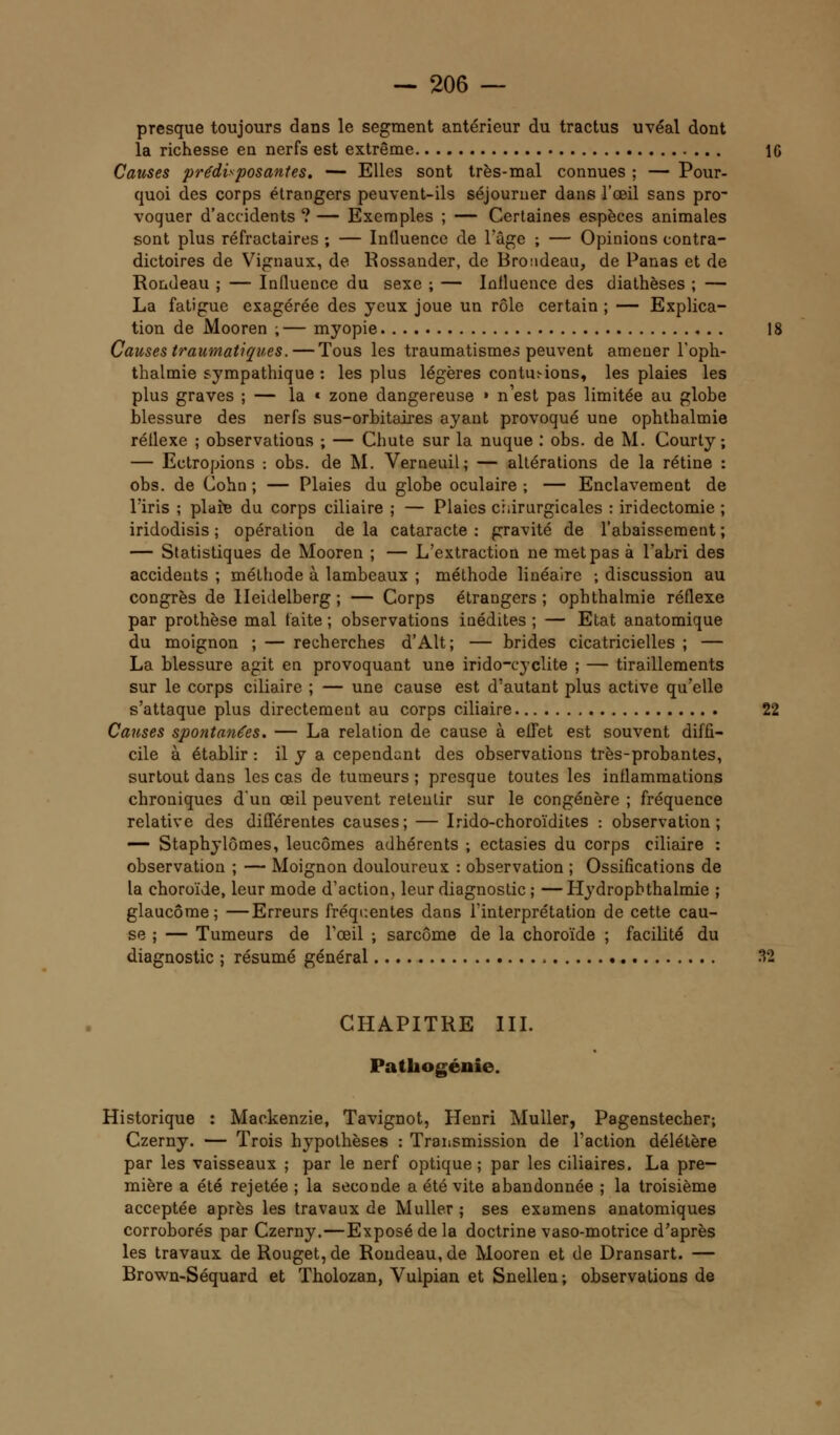 presque toujours dans le segment antérieur du tractus uvéal dont la richesse en nerfs est extrême 1G Causes prédisposantes. — Elles sont très-mal connues ; — Pour- quoi des corps étrangers peuvent-ils séjourner dans l'œil sans pro- voquer d'accidents ? — Exemples ; — Certaines espèces animales sont plus réfractaires ; — Influence de l'âge ; — Opinions contra- dictoires de Vignaux, de Rossander, de Broudeau, de Panas et de Rondeau ; — Influence du sexe ; — Influence des diathèses ; — La fatigue exagérée des yeux joue un rôle certain ; — Explica- tion de Mooren ;— myopie 18 Causes traumatiqv.es. — Tous les traumatismes peuvent amener l'oph- thalmie sympathique : les plus légères contu:-ions, les plaies les plus graves ; — la * zone dangereuse » n'est pas limitée au globe blessure des nerfs sus-orbitaires ayant provoqué une ophthalmie réflexe ; observations ; — Chute sur la nuque : obs. de M. Courty ; — Ectropions : obs. de M. Verneuil; — altérations de la rétine : obs. de Cohn ; — Plaies du globe oculaire ; — Enclavement de l'iris ; plaie du corps ciliaire ; — Plaies chirurgicales : iridectomie ; iridodisis ; opération de la cataracte : gravité de l'abaissement ; — Statistiques de Mooren ; — L'extraction ne met pas à l'abri des accidents ; méthode à lambeaux ; méthode linéaire ; discussion au congrès de Heidelberg ; — Corps étrangers ; ophthalmie réflexe par prothèse mal faite ; observations inédites ; — Etat anatomique du moignon ; — recherches d'Alt; — brides cicatricielles ; — La blessure agit en provoquant une irido-cyclite ; — tiraillements sur le corps ciliaire ; — une cause est d'autant plus active qu'elle s'attaque plus directement au corps ciliaire 22 Causes spontanées. — La relation de cause à effet est souvent diffi- cile à établir : il y a cependant des observations très-probantes, surtout dans les cas de tumeurs ; presque toutes les inflammations chroniques d'un œil peuvent retentir sur le congénère ; fréquence relative des différentes causes; — Irido-choroïdites : observation; — Staphylômes, leucômes adhérents ; ectasies du corps ciliaire : observation ; — Moignon douloureux : observation ; Ossifications de la choroïde, leur mode d'action, leur diagnostic ; —Hydropbthalmie ; glaucome; —Erreurs fréquentes dans l'interprétation de cette cau- se ; — Tumeurs de l'œil ; sarcome de la choroïde ; facilité du diagnostic ; résumé général 32 CHAPITRE III. Pathogénie. Historique : Mackenzie, Tavignot, Henri Muller, Pagenstecher; Czerny. — Trois hypothèses : Transmission de l'action délétère par les vaisseaux ; par le nerf optique; par les ciliaires. La pre- mière a été rejetée ; la seconde a été vite abandonnée ; la troisième acceptée après les travaux de Muller ; ses examens anatomiques corroborés par Czerny.—Exposé de la doctrine vaso-motrice d'après les travaux de Rouget, de Rondeau, de Mooren et de Dransart. — Brown-Séquard et Tholozan, Vulpian et Snellen; observations de