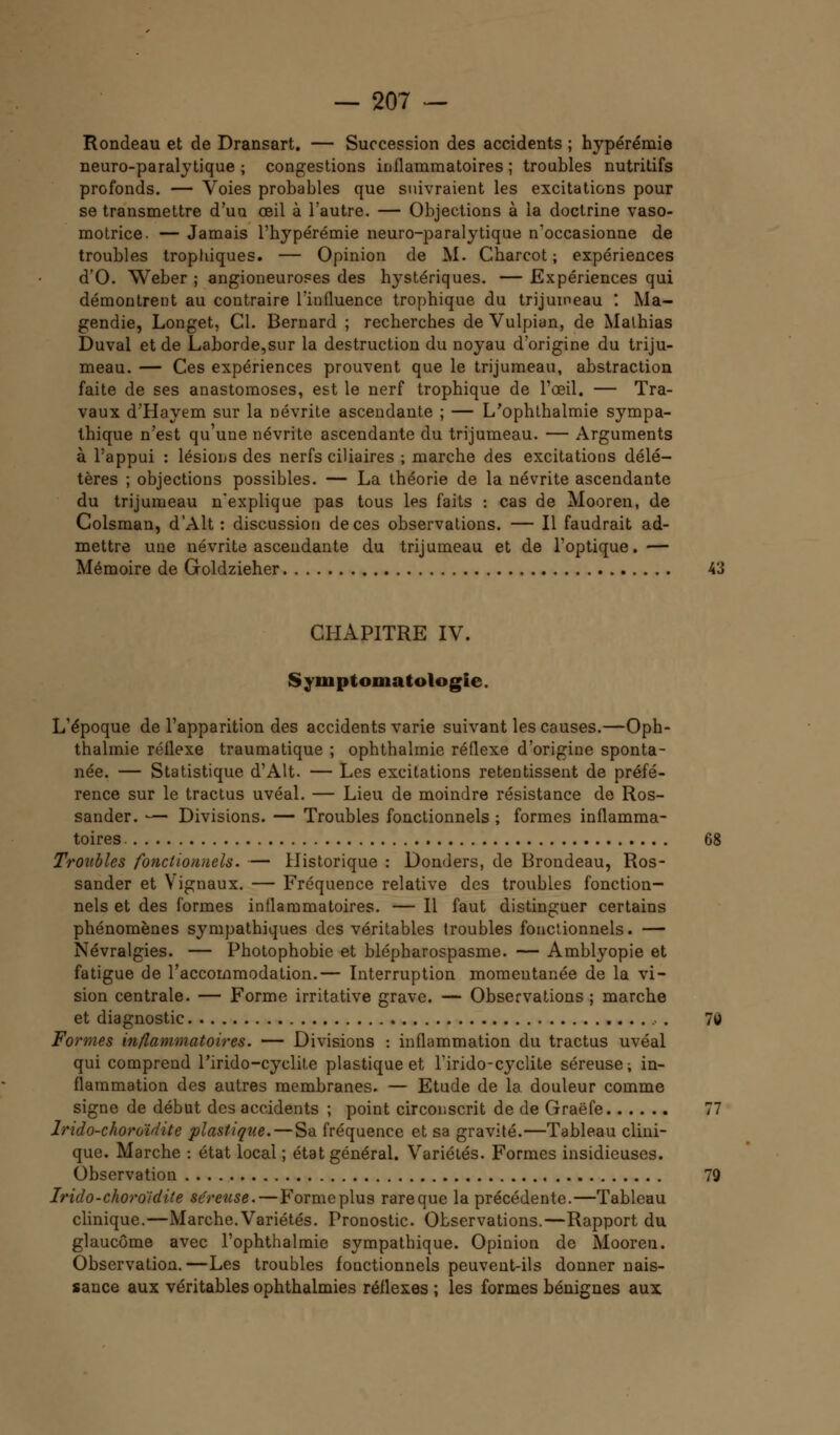 Rondeau et de Dransart. — Succession des accidents ; hypérémie neuro-paralytique ; congestions inflammatoires ; troubles nutritifs profonds. — Voies probables que suivraient les excitations pour se transmettre d'un œil à l'autre. — Objections à la doctrine vaso- motrice. — Jamais l'hypérémie neuro-paralytique n'occasionne de troubles tropliiques. — Opinion de M. Charcot ; expériences d'O. Weber ; angioneuroses des hystériques. — Expériences qui démontrent au contraire l'influence trophique du trijumeau '. Ma- gendie, Longet, Cl. Bernard ; recherches deVulpian, de Malhias Duval et de Laborde,sur la destruction du noyau d'origine du triju- meau. — Ces expériences prouvent que le trijumeau, abstraction faite de ses anastomoses, est le nerf trophique de l'œil. — Tra- vaux d'Hayem sur la névrite ascendante ; — L/ophthalmie sympa- thique n'est qu'une névrite ascendante du trijumeau. — Arguments à l'appui : lésions des nerfs ciliaires ; marche des excitations délé- tères ; objections possibles. — La théorie de la névrite ascendante du trijumeau n'explique pas tous les faits : cas de Mooren, de Colsman, d'Alt : discussion de ces observations. — Il faudrait ad- mettre une névrite ascendante du trijumeau et de l'optique.— Mémoire de Goldzieher 43 CHAPITRE IV. Symptomatologie. L'époque de l'apparition des accidents varie suivant les causes.—Oph- thalmie réflexe traumatique ; ophthalmie réflexe d'origine sponta- née. — Statistique d'Alt. — Les excitations retentissent de préfé- rence sur le tractus uvéal. — Lieu de moindre résistance de Ros- sander. — Divisions. — Troubles fonctionnels ; formes inflamma- toires 68 Troubles fonctionnels. — Historique : Donders, de Brondeau, Ros- sander et Vignaux. — Fréquence relative des troubles fonction- nels et des formes inflammatoires. — Il faut distinguer certains phénomènes sympathiques des véritables troubles fonctionnels. — Névralgies. — Photophobie et blépharospasme. — Amblyopie et fatigue de l'accommodation.— Interruption momentanée de la vi- sion centrale. — Forme irritative grave. — Observations ; marche et diagnostic . 70 Formes inflammatoires. — Divisions : inflammation du tractus uvéal qui comprend l'irido-cyclite plastique et l'irido-cyclite séreuse; in- flammation des autres membranes. — Etude de la douleur comme signe de début des accidents ; point circonscrit de de Graëfe 77 Irido-choroïdite plastique. — Sa fréquence et sa gravité.—Tableau clini- que. Marche : état local ; état général. Variétés. Formes insidieuses. Observation 79 Irido-choroidite séreuse. — Forme plus rare que la précédente.—Tableau clinique.—Marche.Variétés. Pronostic. Observations.—Rapport du glaucome avec l'ophthalmic sympathique. Opinion de Mooren. Observation.—Les troubles foactionnels peuvent-ils donner nais- sance aux véritables ophthalmies réflexes ; les formes bénignes aux