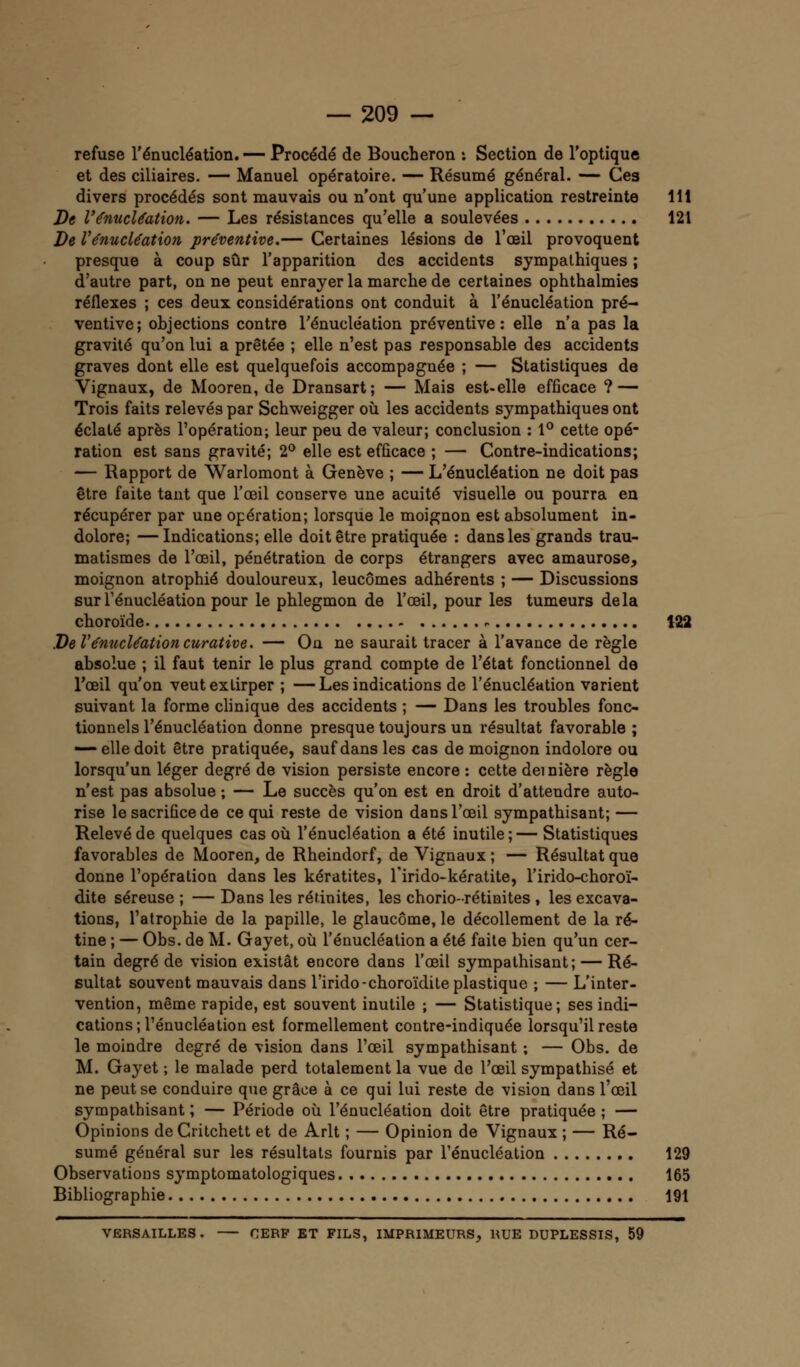 refuse l'énucléation. — Procédé de Boucheron *. Section de l'optique et des ciliaires. — Manuel opératoire. — Résumé général. — Ces divers procédés sont mauvais ou n'ont qu'une application restreinte 111 De l'énucléation. — Les résistances qu'elle a soulevées 121 De l'énucléation préventive.— Certaines lésions de l'oeil provoquent presque à coup sûr l'apparition des accidents sympathiques ; d'autre part, on ne peut enrayer la marche de certaines ophthalmies réflexes ; ces deux considérations ont conduit à l'énucléation pré- ventive; objections contre l'énucléation préventive: elle n'a pas la gravité qu'on lui a prêtée ; elle n'est pas responsable des accidents graves dont elle est quelquefois accompagnée ; — Statistiques de Vignaux, de Mooren, de Dransart; — Mais est-elle efficace ? — Trois faits relevés par Schweigger où les accidents sympathiques ont éclaté après l'opération; leur peu de valeur; conclusion : 1° cette opé- ration est sans gravité; 2° elle est efficace ; — Contre-indications; — Rapport de Warlomont à Genève ; — L'énucléation ne doit pas être faite tant que l'œil conserve une acuité visuelle ou pourra en récupérer par une opération; lorsque le moignon est absolument in- dolore; — Indications; elle doit être pratiquée : dans les grands trau- matismes de l'oeil, pénétration de corps étrangers avec amaurose, moignon atrophié douloureux, leucômes adhérents ; — Discussions sur Ténucléation pour le phlegmon de l'œil, pour les tumeurs delà choroïde . 122 De l'énucléation curative. — On ne saurait tracer à l'avance de règle absolue ; il faut tenir le plus grand compte de l'état fonctionnel de l'œil qu'on veut extirper ; —Les indications de l'énucléation varient suivant la forme clinique des accidents ; — Dans les troubles fonc- tionnels l'énucléation donne presque toujours un résultat favorable ; — elle doit être pratiquée, sauf dans les cas de moignon indolore ou lorsqu'un léger degré de vision persiste encore : cette dernière règle n'est pas absolue ; — Le succès qu'on est en droit d'attendre auto- rise le sacrifice de ce qui reste de vision dans l'œil sympathisant; — Relevé de quelques cas où l'énucléation a été inutile ; — Statistiques favorables de Mooren, de Rheindorf, de Vignaux ; — Résultat que donne l'opération dans les kératites, l'irido-kératite, l'irido-choroï- dite séreuse ; — Dans les rérinites, les chorio-rétinites , les excava- tions, l'atrophie de la papille, le glaucome, le décollement de la ré- tine ; — Obs. de M. Gayet, où l'énucléation a été faite bien qu'un cer- tain degré de vision existât encore dans l'œil sympathisant; — Ré- sultat souvent mauvais dans l'irido-choroïdite plastique ; — L'inter- vention, même rapide, est souvent inutile ; — Statistique; ses indi- cations; l'énucléation est formellement contre-indiquée lorsqu'il reste le moindre degré de vision dans l'œil sympathisant ; — Obs. de M. Gayet ; le malade perd totalement la vue de l'œil sympathisé et ne peut se conduire que grâce à ce qui lui reste de vision dans l'œil sympathisant ; — Période où l'énucléation doit être pratiquée ; — Opinions de Critchett et de Arlt ; — Opinion de Vignaux ; — Ré- sumé général sur les résultats fournis par l'énucléation 129 Observations symptomatologiques 165 Bibliographie 191 VERSAILLES. CERF ET FILS, IMPRIMEURS, RUE DUPLESSIS, 59