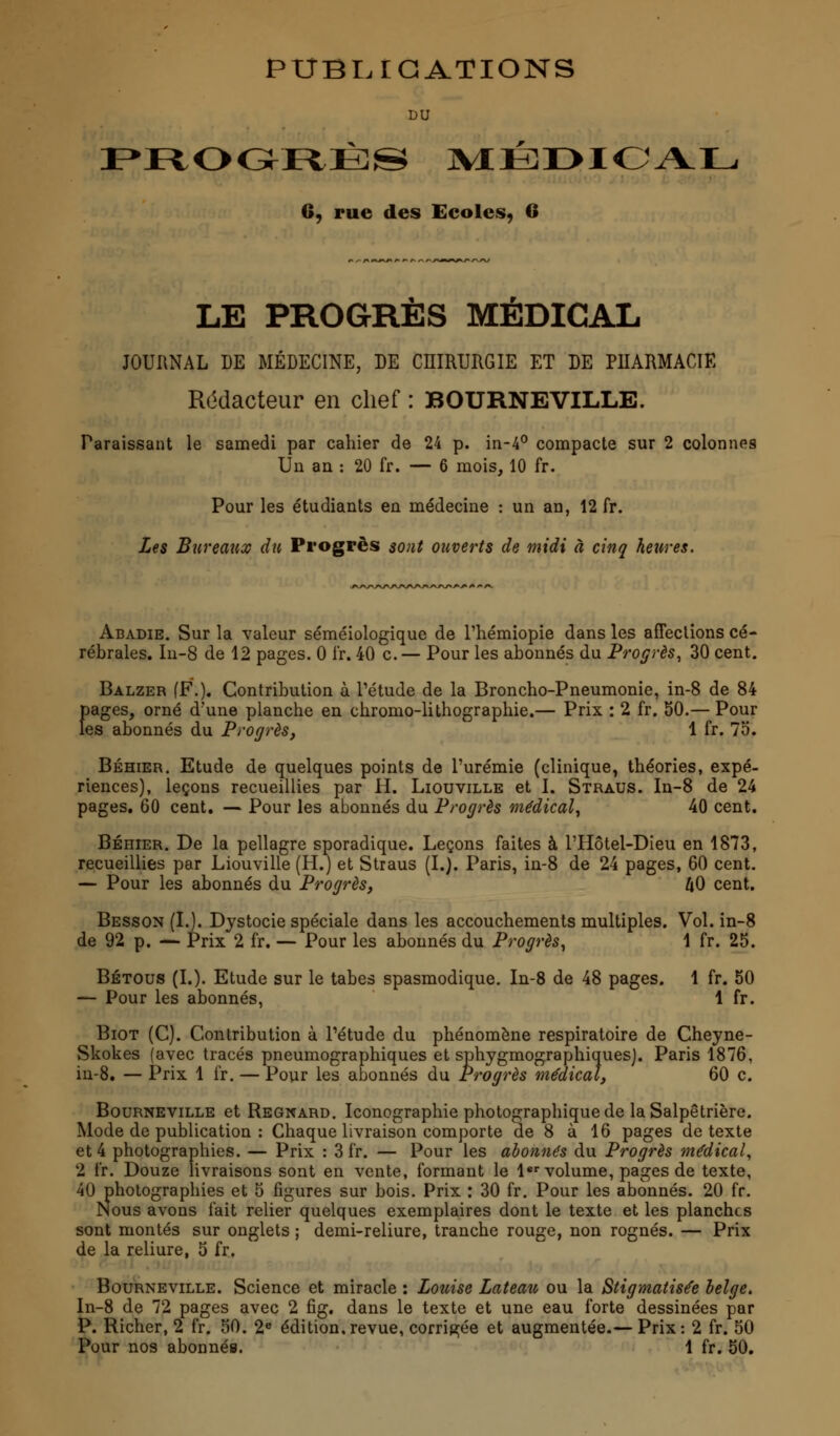 PUBLICATIONS DU PROGRÈS MÉDICAL C, rue des Ecoles, 6 LE PROGRÈS MÉDICAL JOURNAL DE MÉDECINE, DE CHIRURGIE ET DE PHARMACIE Rédacteur en chef : BOURNEVILLE. Paraissant le samedi par cahier de 24 p. in-4° compacte sur 2 colonnes Un an : 20 fr. — 6 mois, 10 fr. Pour les étudiants en médecine : un an, 12 fr. Les Bureaux du Progrès sont ouverts de midi à cinq heures. Abadie. Sur la valeur séméiologique de l'hémiopie dans les affections cé- rébrales. In-8 de 12 pages. 0 fr. 40 c.— Pour les abonnés du Progrès, 30 cent. Balzer (F.). Contribution à l'étude de la Broncho-Pneumonie, in-8 de 84 Eages, orné d'une planche en chromo-lithographie.— Prix : 2 fr. 50.— Pour ;s abonnés du Progrès, 1 fr. 75. Béhier. Etude de quelques points de l'urémie (clinique, théories, expé- riences), leçons recueillies par H. Liouville et I. Straus. In-8 de 24 pages. 60 cent. — Pour les abonnés du Progrès médical, 40 cent. Béhier. De la pellagre sporadique. Leçons faites à l'Hôtel-Dieu en 1873, recueillies par Liouville (H.) et Straus (I.). Paris, in-8 de 24 pages, 60 cent. — Pour les abonnés du Progrès, AO cent. Besson (I.). Dystocie spéciale dans les accouchements multiples. Vol. in-8 de 92 p. — Prix 2 fr. — Pour les abonnés du Progrès, 1 fr. 25. Bétous (L). Etude sur le tabès spasmodique. In-8 de 48 pages. 1 fr. 50 — Pour les abonnés, 1 fr. Biot (C). Contribution à l'étude du phénomène respiratoire de Cheyne- Skokes (avec tracés pneumographiques et sphygmographiquesj. Paris 1876, in-8. — Prix 1 fr. — Pour les abonnés du Progrès médical, 60 c. Bourneville et Regnard. Iconographie photographique de la Salpêtrière. Mode de publication : Chaque livraison comporte de 8 à 16 pages de texte et 4 photographies. — Prix : 3 fr. — Pour les abonnés du Progrès médical, 2 fr. Douze livraisons sont en vente, formant le 1er volume, pages de texte, 40 photographies et 5 figures sur bois. Prix : 30 fr. Pour les abonnés. 20 fr. Nous avons fait relier quelques exemplaires dont le texte et les planches sont montés sur onglets ; demi-reliure, tranche rouge, non rognés. — Prix de la reliure, 5 fr. Bourneville. Science et miracle : Louise Lateau ou la Stigmatisée belge. In-8 de 72 pages avec 2 fîg. dans le texte et une eau forte dessinées par P. Richer, 2 fr. 50. 2e édition,revue, corrigée et augmentée.— Prix: 2 fr. 50