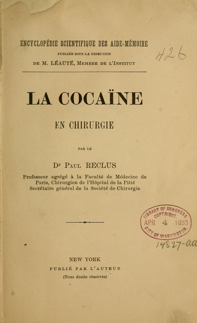 ENCYCLOPÉDIE SCIENTIFIQUE DES AIDE-MÉMOIRE PUBLIÉE SOUS LA DIKECTION DE M. LÉAUTÉ, Membre de l'Institut ^/t LA COCAÏNE KN CHIRURGIE D>^ Paul RECLUS Professeur agrégé à la Faculté de Médecine de Paris, Chirurgien de l'Hôpital de la Pitié Secrétaire général de la Société de Chirurgie NEW YOEK PUBLIÉ PAR l'auteur (Tous droits réservés) )iiVJ-m